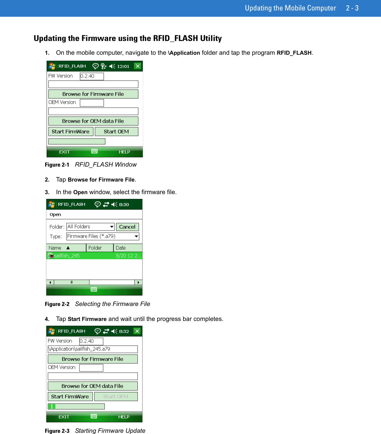 Updating the Mobile Computer 2 - 3Updating the Firmware using the RFID_FLASH Utility1. On the mobile computer, navigate to the \Application folder and tap the program RFID_FLASH. Figure 2-1    RFID_FLASH Window2. Tap Browse for Firmware File.3. In the Open window, select the firmware file.Figure 2-2    Selecting the Firmware File4. Tap Start Firmware and wait until the progress bar completes.Figure 2-3    Starting Firmware Update