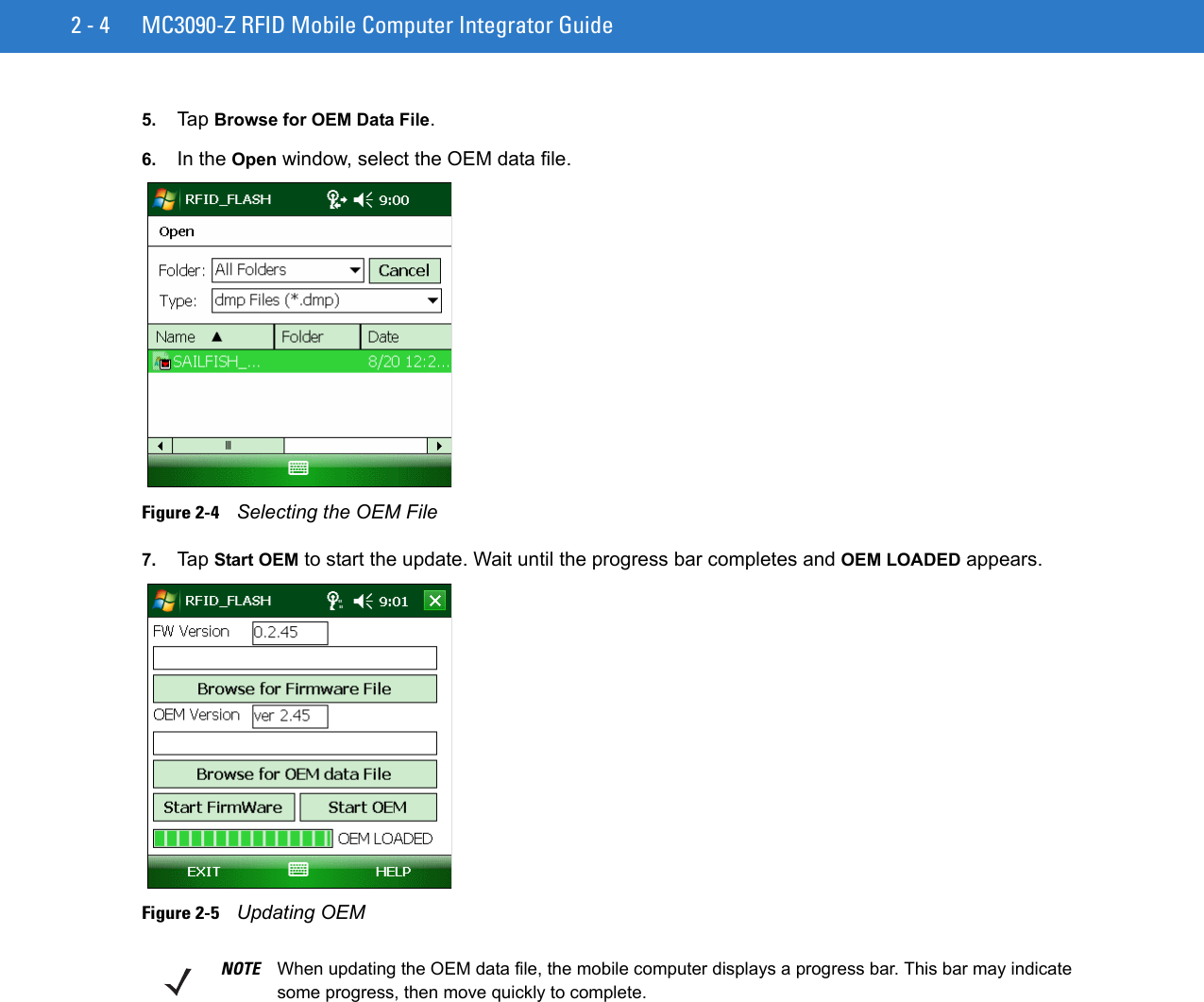 2 - 4 MC3090-Z RFID Mobile Computer Integrator Guide5. Tap Browse for OEM Data File.6. In the Open window, select the OEM data file.Figure 2-4    Selecting the OEM File7. Tap Start OEM to start the update. Wait until the progress bar completes and OEM LOADED appears.Figure 2-5    Updating OEMNOTE When updating the OEM data file, the mobile computer displays a progress bar. This bar may indicate some progress, then move quickly to complete.