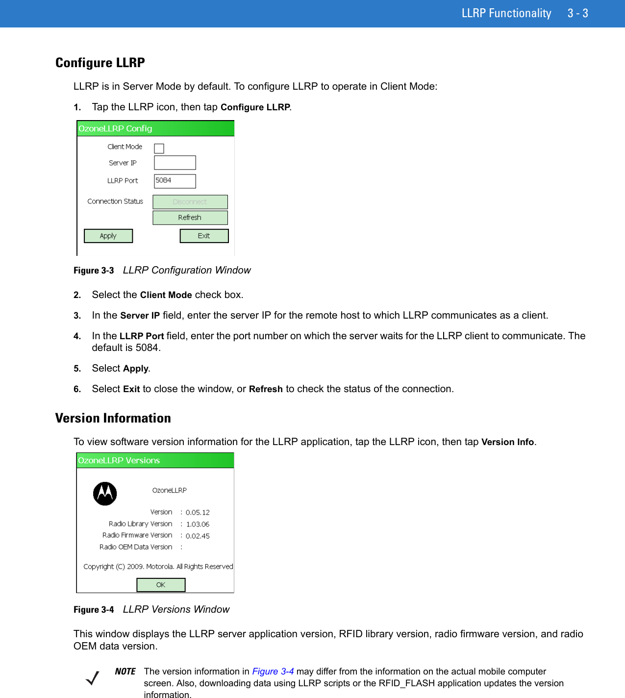 LLRP Functionality 3 - 3Configure LLRP LLRP is in Server Mode by default. To configure LLRP to operate in Client Mode:1. Tap the LLRP icon, then tap Configure LLRP.Figure 3-3    LLRP Configuration Window2. Select the Client Mode check box. 3. In the Server IP field, enter the server IP for the remote host to which LLRP communicates as a client.4. In the LLRP Port field, enter the port number on which the server waits for the LLRP client to communicate. The default is 5084.5. Select Apply.6. Select Exit to close the window, or Refresh to check the status of the connection.Version InformationTo view software version information for the LLRP application, tap the LLRP icon, then tap Version Info.Figure 3-4    LLRP Versions WindowThis window displays the LLRP server application version, RFID library version, radio firmware version, and radio OEM data version.NOTE The version information in Figure 3-4 may differ from the information on the actual mobile computer screen. Also, downloading data using LLRP scripts or the RFID_FLASH application updates the version information.