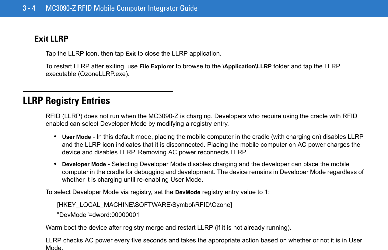 3 - 4 MC3090-Z RFID Mobile Computer Integrator GuideExit LLRPTap the LLRP icon, then tap Exit to close the LLRP application. To restart LLRP after exiting, use File Explorer to browse to the \Application\LLRP folder and tap the LLRP executable (OzoneLLRP.exe).LLRP Registry Entries RFID (LLRP) does not run when the MC3090-Z is charging. Developers who require using the cradle with RFID enabled can select Developer Mode by modifying a registry entry.•User Mode - In this default mode, placing the mobile computer in the cradle (with charging on) disables LLRP and the LLRP icon indicates that it is disconnected. Placing the mobile computer on AC power charges the device and disables LLRP. Removing AC power reconnects LLRP.•Developer Mode - Selecting Developer Mode disables charging and the developer can place the mobile computer in the cradle for debugging and development. The device remains in Developer Mode regardless of whether it is charging until re-enabling User Mode.To select Developer Mode via registry, set the DevMode registry entry value to 1:[HKEY_LOCAL_MACHINE\SOFTWARE\Symbol\RFID\Ozone]&quot;DevMode&quot;=dword:00000001Warm boot the device after registry merge and restart LLRP (if it is not already running).LLRP checks AC power every five seconds and takes the appropriate action based on whether or not it is in User Mode.