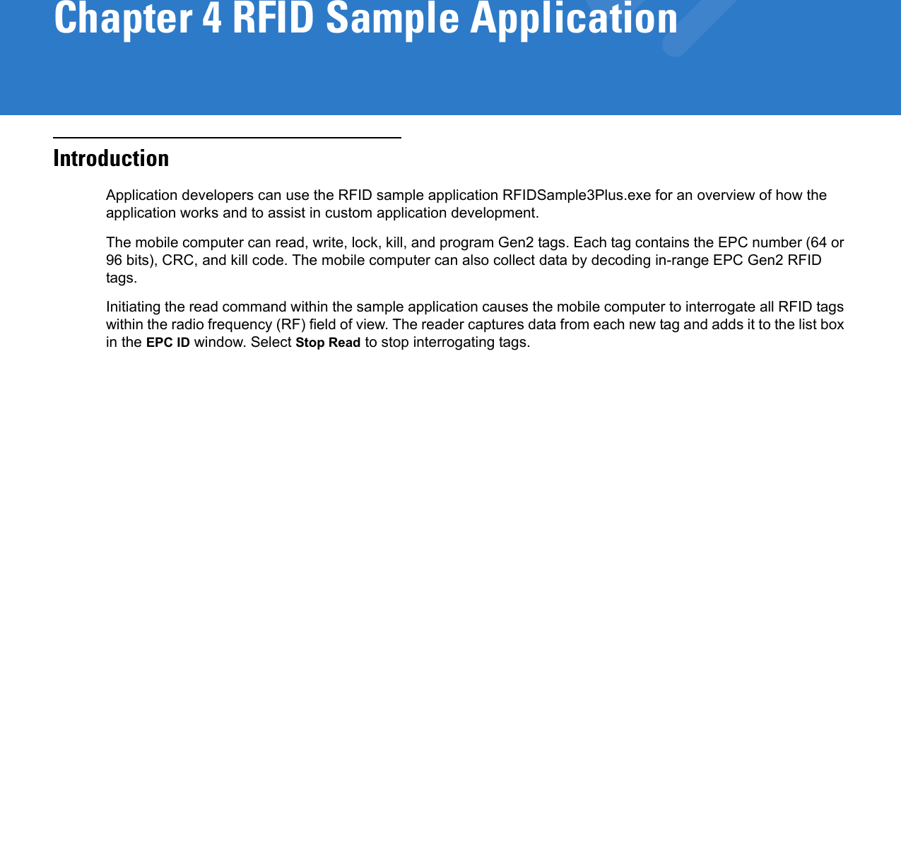 Chapter 4 RFID Sample ApplicationIntroductionApplication developers can use the RFID sample application RFIDSample3Plus.exe for an overview of how the application works and to assist in custom application development. The mobile computer can read, write, lock, kill, and program Gen2 tags. Each tag contains the EPC number (64 or 96 bits), CRC, and kill code. The mobile computer can also collect data by decoding in-range EPC Gen2 RFID tags.Initiating the read command within the sample application causes the mobile computer to interrogate all RFID tags within the radio frequency (RF) field of view. The reader captures data from each new tag and adds it to the list box in the EPC ID window. Select Stop Read to stop interrogating tags.