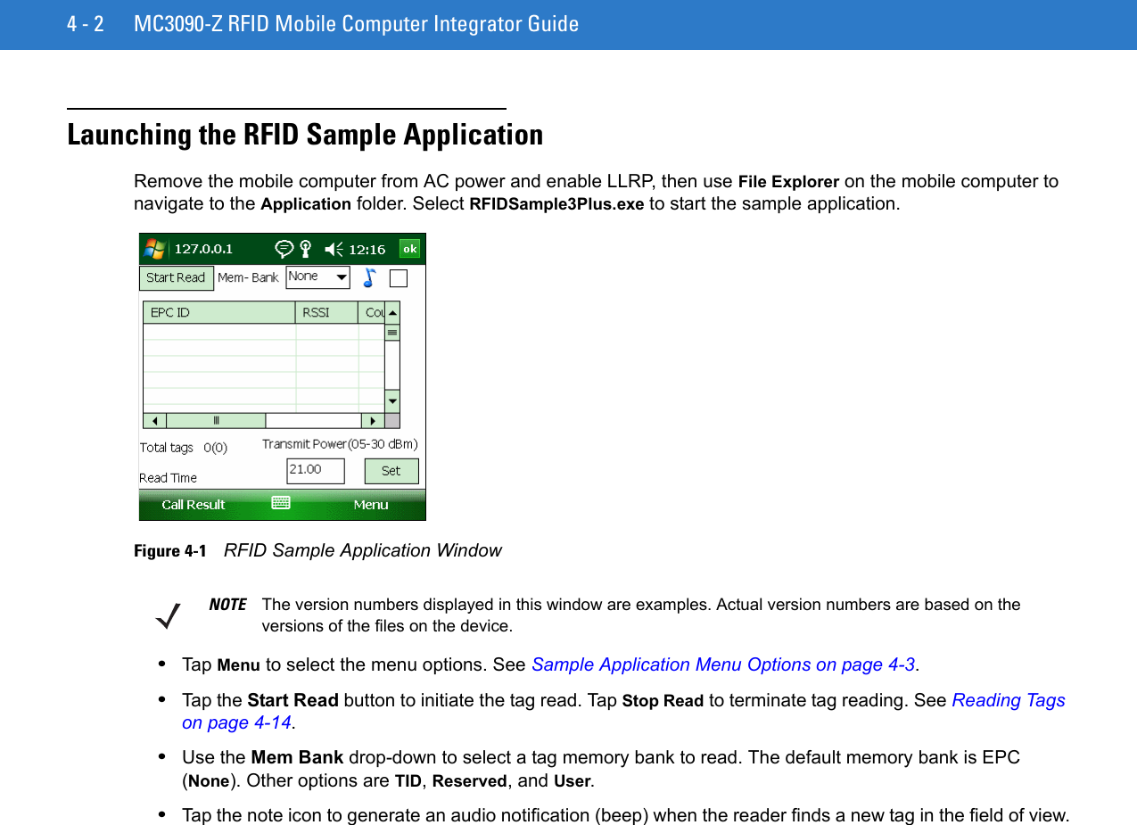 4 - 2 MC3090-Z RFID Mobile Computer Integrator GuideLaunching the RFID Sample ApplicationRemove the mobile computer from AC power and enable LLRP, then use File Explorer on the mobile computer to navigate to the Application folder. Select RFIDSample3Plus.exe to start the sample application. Figure 4-1    RFID Sample Application Window•Tap Menu to select the menu options. See Sample Application Menu Options on page 4-3.•Tap the Start Read button to initiate the tag read. Tap Stop Read to terminate tag reading. See Reading Tags on page 4-14. •Use the Mem Bank drop-down to select a tag memory bank to read. The default memory bank is EPC (None). Other options are TID, Reserved, and User.•Tap the note icon to generate an audio notification (beep) when the reader finds a new tag in the field of view.NOTE The version numbers displayed in this window are examples. Actual version numbers are based on the versions of the files on the device.