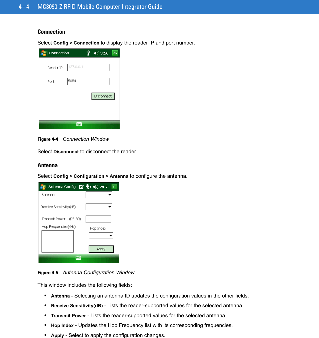 4 - 4 MC3090-Z RFID Mobile Computer Integrator GuideConnectionSelect Config &gt; Connection to display the reader IP and port number.Figure 4-4    Connection WindowSelect Disconnect to disconnect the reader.AntennaSelect Config &gt; Configuration &gt; Antenna to configure the antenna.Figure 4-5    Antenna Configuration WindowThis window includes the following fields:•Antenna - Selecting an antenna ID updates the configuration values in the other fields. •Receive Sensitivity(dB) - Lists the reader-supported values for the selected antenna.•Transmit Power - Lists the reader-supported values for the selected antenna. •Hop Index - Updates the Hop Frequency list with its corresponding frequencies. •Apply - Select to apply the configuration changes.