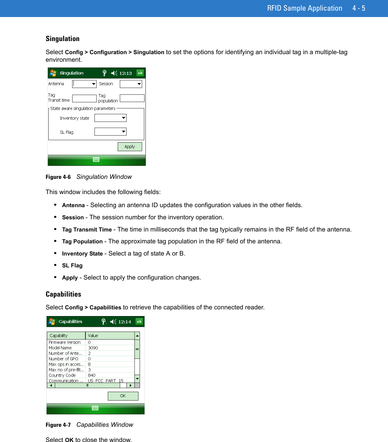 RFID Sample Application 4 - 5SingulationSelect Config &gt; Configuration &gt; Singulation to set the options for identifying an individual tag in a multiple-tag environment.Figure 4-6    Singulation WindowThis window includes the following fields:•Antenna - Selecting an antenna ID updates the configuration values in the other fields. •Session - The session number for the inventory operation.•Tag Transmit Time - The time in milliseconds that the tag typically remains in the RF field of the antenna.•Tag Population - The approximate tag population in the RF field of the antenna.•Inventory State - Select a tag of state A or B.•SL Flag •Apply - Select to apply the configuration changes.CapabilitiesSelect Config &gt; Capabilities to retrieve the capabilities of the connected reader.Figure 4-7    Capabilities WindowSelect OK to close the window. 