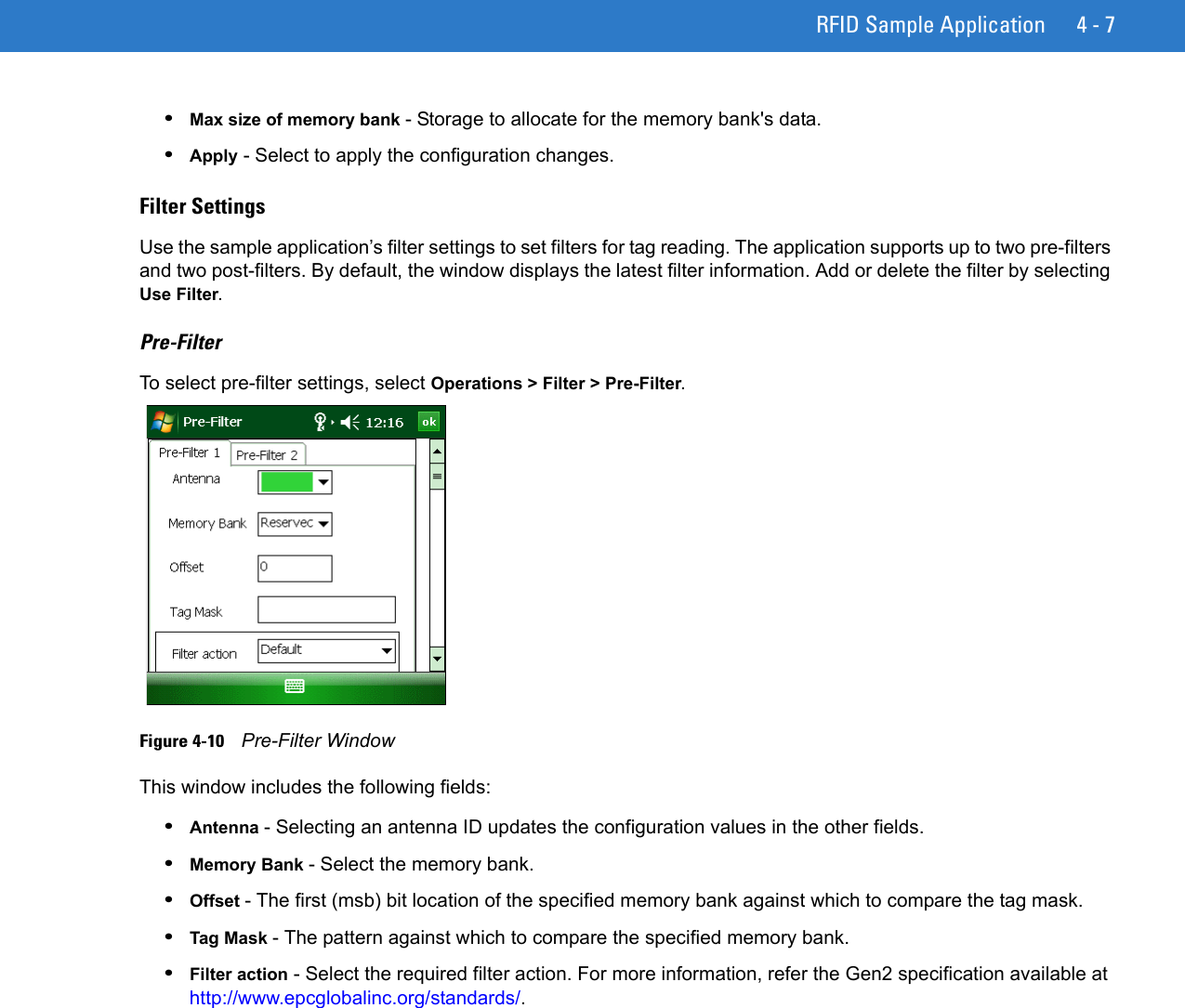 RFID Sample Application 4 - 7•Max size of memory bank - Storage to allocate for the memory bank&apos;s data.•Apply - Select to apply the configuration changes.Filter SettingsUse the sample application’s filter settings to set filters for tag reading. The application supports up to two pre-filters and two post-filters. By default, the window displays the latest filter information. Add or delete the filter by selecting Use Filter. Pre-FilterTo select pre-filter settings, select Operations &gt; Filter &gt; Pre-Filter.Figure 4-10    Pre-Filter WindowThis window includes the following fields:•Antenna - Selecting an antenna ID updates the configuration values in the other fields. •Memory Bank - Select the memory bank.•Offset - The first (msb) bit location of the specified memory bank against which to compare the tag mask.•Tag Mask - The pattern against which to compare the specified memory bank.•Filter action - Select the required filter action. For more information, refer the Gen2 specification available at http://www.epcglobalinc.org/standards/.