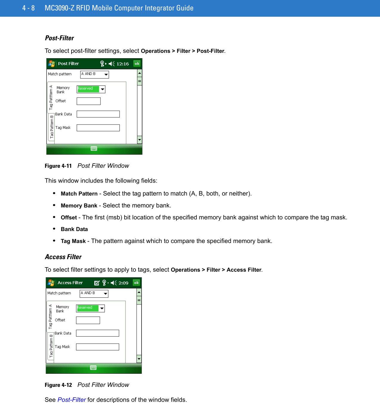 4 - 8 MC3090-Z RFID Mobile Computer Integrator GuidePost-FilterTo select post-filter settings, select Operations &gt; Filter &gt; Post-Filter.Figure 4-11    Post Filter WindowThis window includes the following fields:•Match Pattern - Select the tag pattern to match (A, B, both, or neither). •Memory Bank - Select the memory bank.•Offset - The first (msb) bit location of the specified memory bank against which to compare the tag mask.•Bank Data •Tag Mask - The pattern against which to compare the specified memory bank.Access FilterTo select filter settings to apply to tags, select Operations &gt; Filter &gt; Access Filter.Figure 4-12    Post Filter WindowSee Post-Filter for descriptions of the window fields.