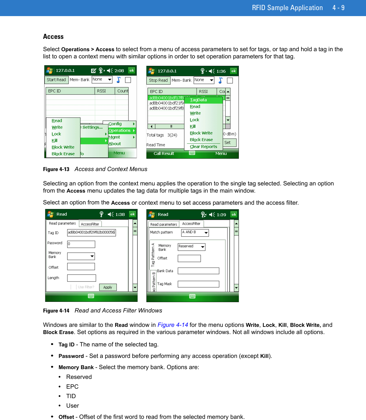 RFID Sample Application 4 - 9AccessSelect Operations &gt; Access to select from a menu of access parameters to set for tags, or tap and hold a tag in the list to open a context menu with similar options in order to set operation parameters for that tag.Figure 4-13    Access and Context MenusSelecting an option from the context menu applies the operation to the single tag selected. Selecting an option from the Access menu updates the tag data for multiple tags in the main window. Select an option from the Access or context menu to set access parameters and the access filter. Figure 4-14    Read and Access Filter WindowsWindows are similar to the Read window in Figure 4-14 for the menu options Write, Lock, Kill, Block Write, and Block Erase. Set options as required in the various parameter windows. Not all windows include all options.•Tag ID - The name of the selected tag. •Password - Set a password before performing any access operation (except Kill).•Memory Bank - Select the memory bank. Options are:•Reserved•EPC•TID •User•Offset - Offset of the first word to read from the selected memory bank.