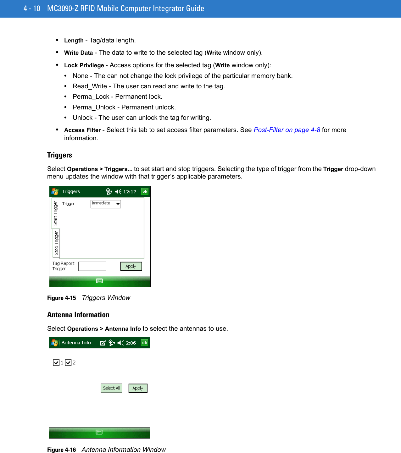 4 - 10 MC3090-Z RFID Mobile Computer Integrator Guide•Length - Tag/data length.•Write Data - The data to write to the selected tag (Write window only).•Lock Privilege - Access options for the selected tag (Write window only):•None - The can not change the lock privilege of the particular memory bank.•Read_Write - The user can read and write to the tag.•Perma_Lock - Permanent lock.•Perma_Unlock - Permanent unlock.•Unlock - The user can unlock the tag for writing.•Access Filter - Select this tab to set access filter parameters. See Post-Filter on page 4-8 for more information.TriggersSelect Operations &gt; Triggers... to set start and stop triggers. Selecting the type of trigger from the Trigger drop-down menu updates the window with that trigger’s applicable parameters.Figure 4-15    Triggers WindowAntenna InformationSelect Operations &gt; Antenna Info to select the antennas to use.Figure 4-16    Antenna Information Window