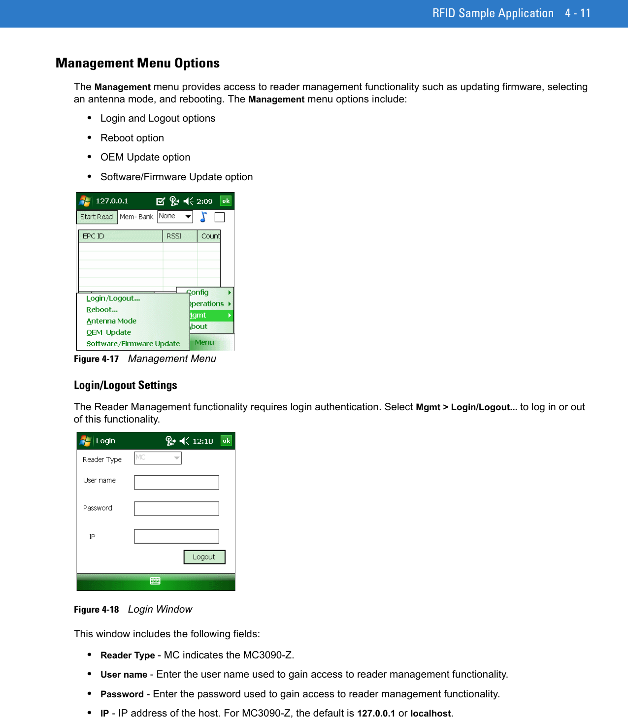 RFID Sample Application 4 - 11Management Menu OptionsThe Management menu provides access to reader management functionality such as updating firmware, selecting an antenna mode, and rebooting. The Management menu options include:•Login and Logout options•Reboot option•OEM Update option•Software/Firmware Update optionFigure 4-17    Management MenuLogin/Logout SettingsThe Reader Management functionality requires login authentication. Select Mgmt &gt; Login/Logout... to log in or out of this functionality.Figure 4-18    Login WindowThis window includes the following fields:•Reader Type - MC indicates the MC3090-Z. •User name - Enter the user name used to gain access to reader management functionality.•Password - Enter the password used to gain access to reader management functionality.•IP - IP address of the host. For MC3090-Z, the default is 127.0.0.1 or localhost.