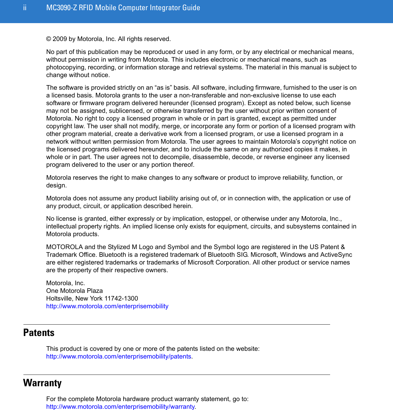 ii MC3090-Z RFID Mobile Computer Integrator Guide© 2009 by Motorola, Inc. All rights reserved.No part of this publication may be reproduced or used in any form, or by any electrical or mechanical means, without permission in writing from Motorola. This includes electronic or mechanical means, such as photocopying, recording, or information storage and retrieval systems. The material in this manual is subject to change without notice.The software is provided strictly on an “as is” basis. All software, including firmware, furnished to the user is on a licensed basis. Motorola grants to the user a non-transferable and non-exclusive license to use each software or firmware program delivered hereunder (licensed program). Except as noted below, such license may not be assigned, sublicensed, or otherwise transferred by the user without prior written consent of Motorola. No right to copy a licensed program in whole or in part is granted, except as permitted under copyright law. The user shall not modify, merge, or incorporate any form or portion of a licensed program with other program material, create a derivative work from a licensed program, or use a licensed program in a network without written permission from Motorola. The user agrees to maintain Motorola’s copyright notice on the licensed programs delivered hereunder, and to include the same on any authorized copies it makes, in whole or in part. The user agrees not to decompile, disassemble, decode, or reverse engineer any licensed program delivered to the user or any portion thereof.Motorola reserves the right to make changes to any software or product to improve reliability, function, or design.Motorola does not assume any product liability arising out of, or in connection with, the application or use of any product, circuit, or application described herein.No license is granted, either expressly or by implication, estoppel, or otherwise under any Motorola, Inc., intellectual property rights. An implied license only exists for equipment, circuits, and subsystems contained in Motorola products.MOTOROLA and the Stylized M Logo and Symbol and the Symbol logo are registered in the US Patent &amp; Trademark Office. Bluetooth is a registered trademark of Bluetooth SIG. Microsoft, Windows and ActiveSync are either registered trademarks or trademarks of Microsoft Corporation. All other product or service names are the property of their respective owners. Motorola, Inc.One Motorola PlazaHoltsville, New York 11742-1300http://www.motorola.com/enterprisemobilityPatentsThis product is covered by one or more of the patents listed on the website:  http://www.motorola.com/enterprisemobility/patents.WarrantyFor the complete Motorola hardware product warranty statement, go to: http://www.motorola.com/enterprisemobility/warranty.