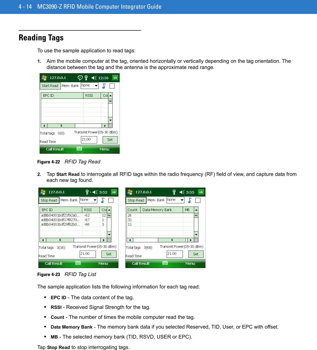 4 - 14 MC3090-Z RFID Mobile Computer Integrator GuideReading TagsTo use the sample application to read tags:1. Aim the mobile computer at the tag, oriented horizontally or vertically depending on the tag orientation. The distance between the tag and the antenna is the approximate read range.Figure 4-22    RFID Tag Read2. Tap Start Read to interrogate all RFID tags within the radio frequency (RF) field of view, and capture data from each new tag found. Figure 4-23    RFID Tag ListThe sample application lists the following information for each tag read:•EPC ID - The data content of the tag.•RSSI - Received Signal Strength for the tag.•Count - The number of times the mobile computer read the tag.•Data Memory Bank - The memory bank data if you selected Reserved, TID, User, or EPC with offset.•MB - The selected memory bank (TID, RSVD, USER or EPC).Tap Stop Read to stop interrogating tags.