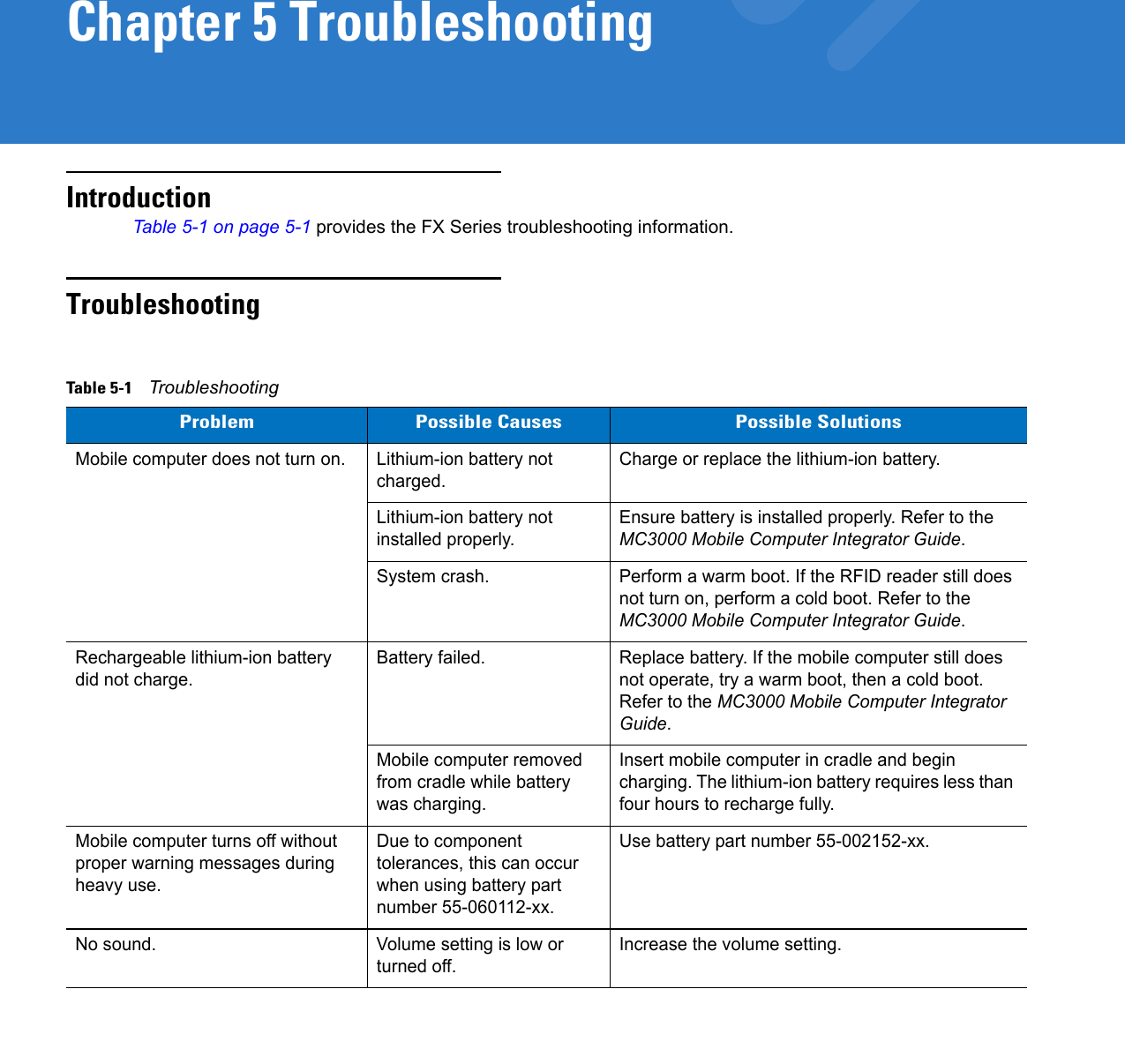 Chapter 5 TroubleshootingIntroductionTable 5-1 on page 5-1 provides the FX Series troubleshooting information.TroubleshootingTable 5-1    TroubleshootingProblem Possible Causes Possible SolutionsMobile computer does not turn on. Lithium-ion battery not charged.Charge or replace the lithium-ion battery.Lithium-ion battery not installed properly.Ensure battery is installed properly. Refer to the MC3000 Mobile Computer Integrator Guide.System crash. Perform a warm boot. If the RFID reader still does not turn on, perform a cold boot. Refer to the MC3000 Mobile Computer Integrator Guide.Rechargeable lithium-ion battery did not charge.Battery failed.  Replace battery. If the mobile computer still does not operate, try a warm boot, then a cold boot. Refer to the MC3000 Mobile Computer Integrator Guide.Mobile computer removed from cradle while battery was charging. Insert mobile computer in cradle and begin charging. The lithium-ion battery requires less than four hours to recharge fully.Mobile computer turns off without proper warning messages during heavy use.Due to component tolerances, this can occur when using battery part number 55-060112-xx.Use battery part number 55-002152-xx.No sound. Volume setting is low or turned off.Increase the volume setting.