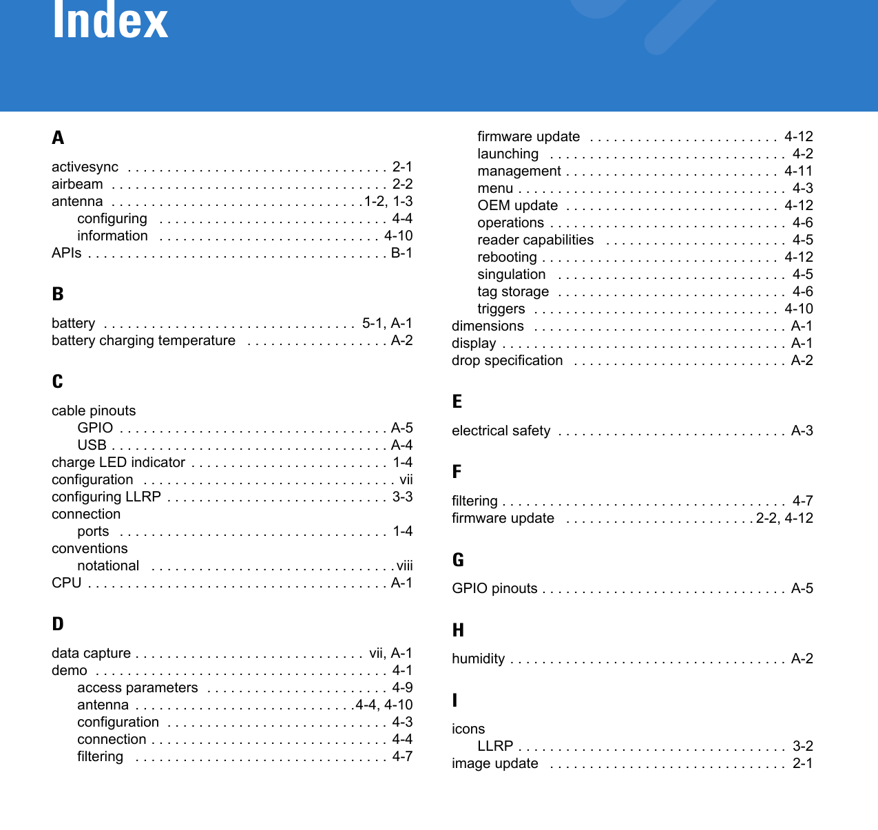 IndexAactivesync  . . . . . . . . . . . . . . . . . . . . . . . . . . . . . . . . .  2-1airbeam  . . . . . . . . . . . . . . . . . . . . . . . . . . . . . . . . . . . 2-2antenna  . . . . . . . . . . . . . . . . . . . . . . . . . . . . . . . .1-2, 1-3configuring   . . . . . . . . . . . . . . . . . . . . . . . . . . . . .  4-4information   . . . . . . . . . . . . . . . . . . . . . . . . . . . .  4-10APIs . . . . . . . . . . . . . . . . . . . . . . . . . . . . . . . . . . . . . . B-1Bbattery  . . . . . . . . . . . . . . . . . . . . . . . . . . . . . . . .  5-1, A-1battery charging temperature   . . . . . . . . . . . . . . . . . . A-2Ccable pinoutsGPIO  . . . . . . . . . . . . . . . . . . . . . . . . . . . . . . . . . . A-5USB . . . . . . . . . . . . . . . . . . . . . . . . . . . . . . . . . . . A-4charge LED indicator  . . . . . . . . . . . . . . . . . . . . . . . . .  1-4configuration  . . . . . . . . . . . . . . . . . . . . . . . . . . . . . . . . viiconfiguring LLRP . . . . . . . . . . . . . . . . . . . . . . . . . . . . 3-3connectionports   . . . . . . . . . . . . . . . . . . . . . . . . . . . . . . . . . . 1-4conventionsnotational   . . . . . . . . . . . . . . . . . . . . . . . . . . . . . . . viiiCPU . . . . . . . . . . . . . . . . . . . . . . . . . . . . . . . . . . . . . . A-1Ddata capture . . . . . . . . . . . . . . . . . . . . . . . . . . . . .  vii, A-1demo  . . . . . . . . . . . . . . . . . . . . . . . . . . . . . . . . . . . . .  4-1access parameters  . . . . . . . . . . . . . . . . . . . . . . . 4-9antenna  . . . . . . . . . . . . . . . . . . . . . . . . . . . .4-4, 4-10configuration  . . . . . . . . . . . . . . . . . . . . . . . . . . . .  4-3connection . . . . . . . . . . . . . . . . . . . . . . . . . . . . . .  4-4filtering   . . . . . . . . . . . . . . . . . . . . . . . . . . . . . . . . 4-7firmware update  . . . . . . . . . . . . . . . . . . . . . . . .  4-12launching   . . . . . . . . . . . . . . . . . . . . . . . . . . . . . .  4-2management . . . . . . . . . . . . . . . . . . . . . . . . . . .  4-11menu . . . . . . . . . . . . . . . . . . . . . . . . . . . . . . . . . .  4-3OEM update  . . . . . . . . . . . . . . . . . . . . . . . . . . .  4-12operations . . . . . . . . . . . . . . . . . . . . . . . . . . . . . .  4-6reader capabilities   . . . . . . . . . . . . . . . . . . . . . . .  4-5rebooting . . . . . . . . . . . . . . . . . . . . . . . . . . . . . .  4-12singulation   . . . . . . . . . . . . . . . . . . . . . . . . . . . . .  4-5tag storage  . . . . . . . . . . . . . . . . . . . . . . . . . . . . .  4-6triggers  . . . . . . . . . . . . . . . . . . . . . . . . . . . . . . .  4-10dimensions  . . . . . . . . . . . . . . . . . . . . . . . . . . . . . . . .  A-1display . . . . . . . . . . . . . . . . . . . . . . . . . . . . . . . . . . . .  A-1drop specification   . . . . . . . . . . . . . . . . . . . . . . . . . . .  A-2Eelectrical safety  . . . . . . . . . . . . . . . . . . . . . . . . . . . . .  A-3Ffiltering . . . . . . . . . . . . . . . . . . . . . . . . . . . . . . . . . . . .  4-7firmware update   . . . . . . . . . . . . . . . . . . . . . . . . 2-2, 4-12GGPIO pinouts . . . . . . . . . . . . . . . . . . . . . . . . . . . . . . .  A-5Hhumidity . . . . . . . . . . . . . . . . . . . . . . . . . . . . . . . . . . . A-2IiconsLLRP . . . . . . . . . . . . . . . . . . . . . . . . . . . . . . . . . .  3-2image update   . . . . . . . . . . . . . . . . . . . . . . . . . . . . . .  2-1