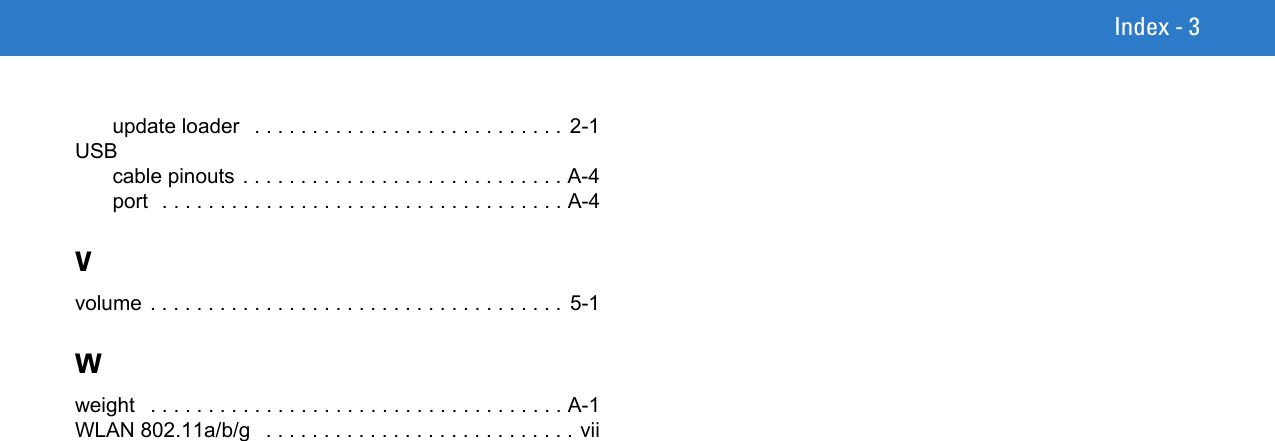 Index - 3update loader   . . . . . . . . . . . . . . . . . . . . . . . . . . . 2-1USBcable pinouts . . . . . . . . . . . . . . . . . . . . . . . . . . . . A-4port  . . . . . . . . . . . . . . . . . . . . . . . . . . . . . . . . . . . A-4Vvolume . . . . . . . . . . . . . . . . . . . . . . . . . . . . . . . . . . . . 5-1Wweight   . . . . . . . . . . . . . . . . . . . . . . . . . . . . . . . . . . . . A-1WLAN 802.11a/b/g   . . . . . . . . . . . . . . . . . . . . . . . . . . . vii