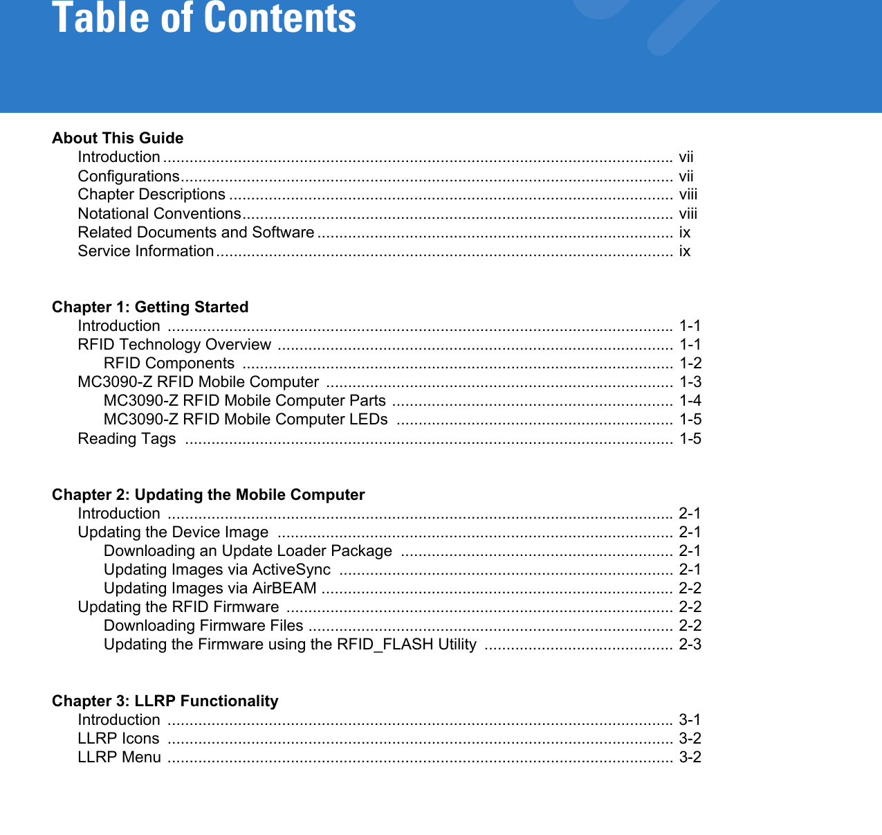 Table of ContentsAbout This GuideIntroduction .................................................................................................................... viiConfigurations................................................................................................................ viiChapter Descriptions ..................................................................................................... viiiNotational Conventions.................................................................................................. viiiRelated Documents and Software................................................................................. ixService Information........................................................................................................ ixChapter 1: Getting StartedIntroduction ................................................................................................................... 1-1RFID Technology Overview .......................................................................................... 1-1RFID Components  .................................................................................................. 1-2MC3090-Z RFID Mobile Computer  ............................................................................... 1-3MC3090-Z RFID Mobile Computer Parts ................................................................ 1-4MC3090-Z RFID Mobile Computer LEDs  ............................................................... 1-5Reading Tags  ............................................................................................................... 1-5Chapter 2: Updating the Mobile ComputerIntroduction ................................................................................................................... 2-1Updating the Device Image  .......................................................................................... 2-1Downloading an Update Loader Package  .............................................................. 2-1Updating Images via ActiveSync  ............................................................................ 2-1Updating Images via AirBEAM ................................................................................ 2-2Updating the RFID Firmware  ........................................................................................ 2-2Downloading Firmware Files ................................................................................... 2-2Updating the Firmware using the RFID_FLASH Utility  ........................................... 2-3Chapter 3: LLRP FunctionalityIntroduction ................................................................................................................... 3-1LLRP Icons  ................................................................................................................... 3-2LLRP Menu ................................................................................................................... 3-2