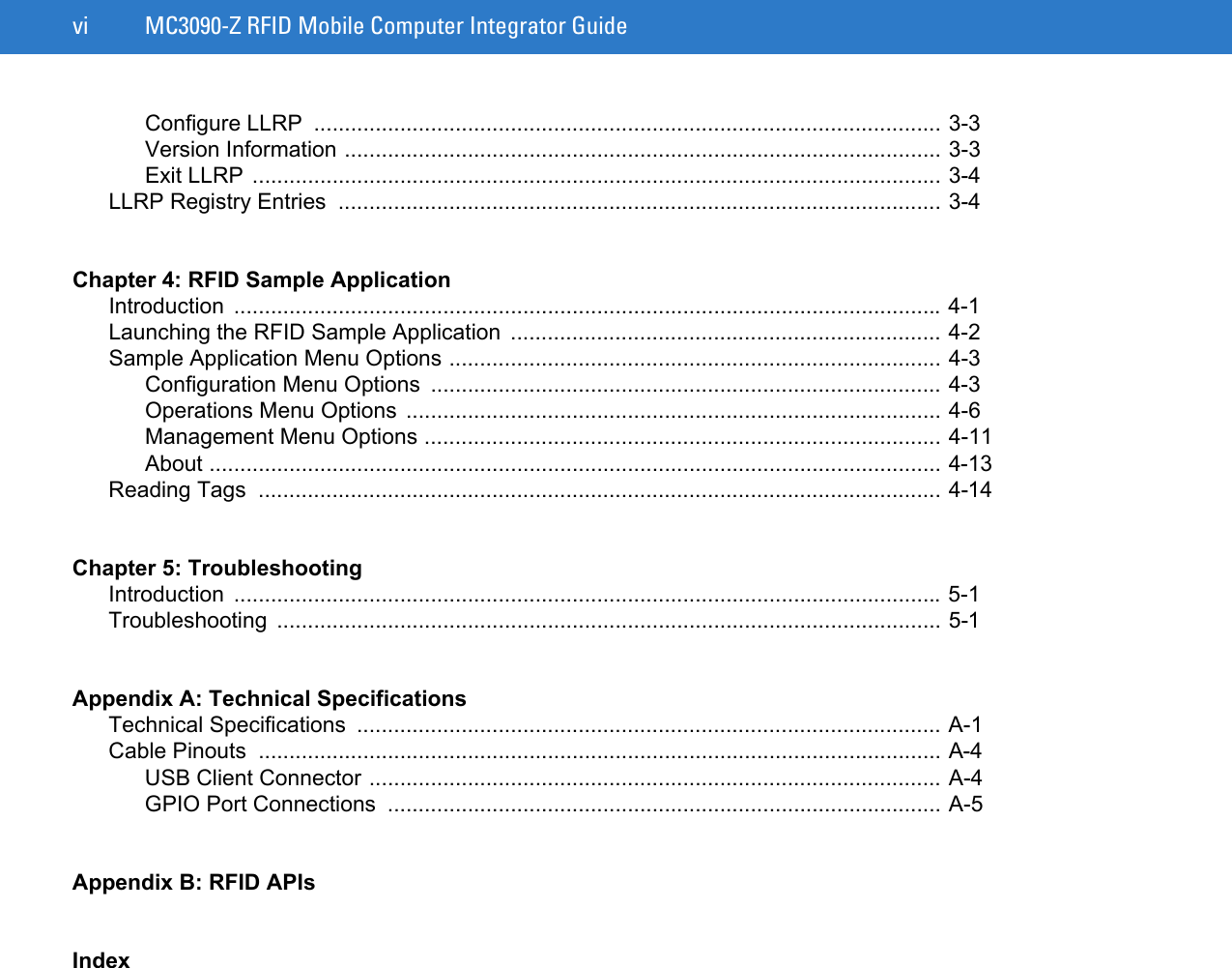 vi MC3090-Z RFID Mobile Computer Integrator GuideConfigure LLRP  ...................................................................................................... 3-3Version Information ................................................................................................. 3-3Exit LLRP ................................................................................................................ 3-4LLRP Registry Entries  .................................................................................................. 3-4Chapter 4: RFID Sample ApplicationIntroduction ................................................................................................................... 4-1Launching the RFID Sample Application  ...................................................................... 4-2Sample Application Menu Options ................................................................................ 4-3Configuration Menu Options  ................................................................................... 4-3Operations Menu Options ....................................................................................... 4-6Management Menu Options .................................................................................... 4-11About ....................................................................................................................... 4-13Reading Tags  ............................................................................................................... 4-14Chapter 5: TroubleshootingIntroduction ................................................................................................................... 5-1Troubleshooting ............................................................................................................ 5-1Appendix A: Technical SpecificationsTechnical Specifications  ............................................................................................... A-1Cable Pinouts  ............................................................................................................... A-4USB Client Connector ............................................................................................. A-4GPIO Port Connections  .......................................................................................... A-5Appendix B: RFID APIsIndex