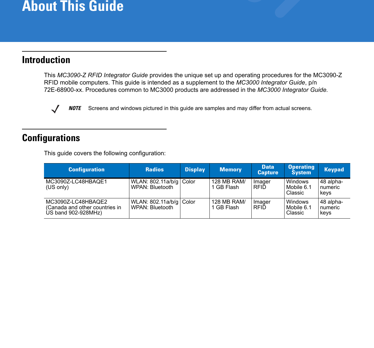 About This GuideIntroductionThis MC3090-Z RFID Integrator Guide provides the unique set up and operating procedures for the MC3090-Z RFID mobile computers. This guide is intended as a supplement to the MC3000 Integrator Guide, p/n 72E-68900-xx. Procedures common to MC3000 products are addressed in the MC3000 Integrator Guide.ConfigurationsThis guide covers the following configuration:NOTE     Screens and windows pictured in this guide are samples and may differ from actual screens.Configuration Radios Display Memory Data Capture OperatingSystem KeypadMC3090Z-LC48HBAQE1 (US only) WLAN: 802.11a/b/gWPAN: Bluetooth Color 128 MB RAM/1 GB Flash ImagerRFID Windows Mobile 6.1 Classic48 alpha- numeric keysMC3090Z-LC48HBAQE2(Canada and other countries in US band 902-928MHz)WLAN: 802.11a/b/gWPAN: Bluetooth Color 128 MB RAM/1 GB Flash ImagerRFID Windows Mobile 6.1 Classic48 alpha- numeric keys