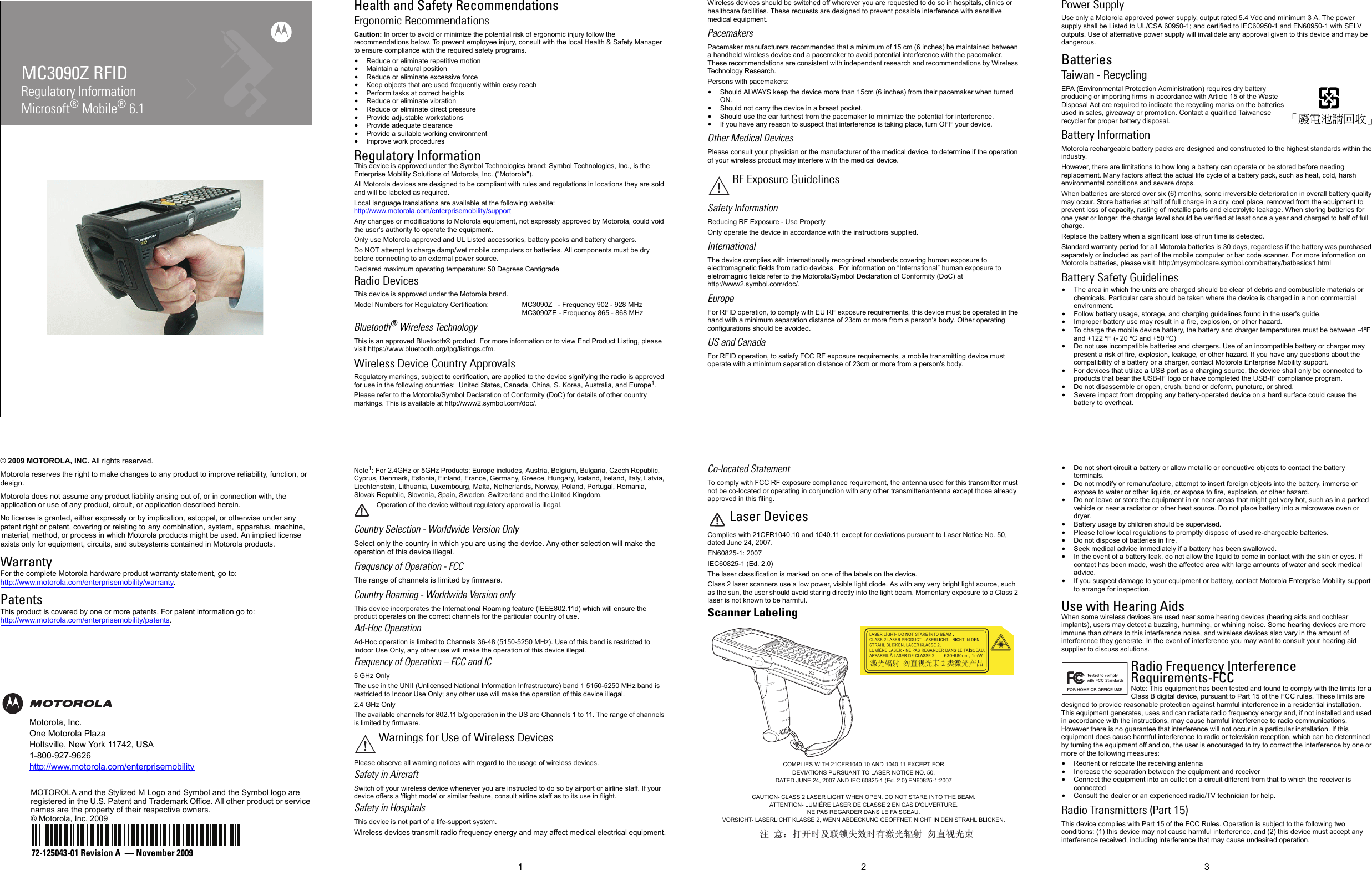 MC3090Z RFIDRegulatory InformationMicrosoft® Mobile® 6.1© 2009 MOTOROLA, INC. All rights reserved.Motorola reserves the right to make changes to any product to improve reliability, function, or design.Motorola does not assume any product liability arising out of, or in connection with, the application or use of any product, circuit, or application described herein.No license is granted, either expressly or by implication, estoppel, or otherwise under any patent right or patent, covering or relating to any combination, system, apparatus, machine, material, method, or process in which Motorola products might be used. An implied license exists only for equipment, circuits, and subsystems contained in Motorola products.WarrantyFor the complete Motorola hardware product warranty statement, go to: http://www.motorola.com/enterprisemobility/warranty.PatentsThis product is covered by one or more patents. For patent information go to: http://www.motorola.com/enterprisemobility/patents.Motorola, Inc.One Motorola PlazaHoltsville, New York 11742, USA1-800-927-9626http://www.motorola.com/enterprisemobilityMOTOROLA and the Stylized M Logo and Symbol and the Symbol logo are registered in the U.S. Patent and Trademark Office. All other product or service names are the property of their respective owners. © Motorola, Inc. 200972-125043-01 Revision A  — November 2009123Health and Safety RecommendationsErgonomic RecommendationsCaution: In order to avoid or minimize the potential risk of ergonomic injury follow the recommendations below. To prevent employee injury, consult with the local Health &amp; Safety Manager to ensure compliance with the required safety programs.•Reduce or eliminate repetitive motion•Maintain a natural position•Reduce or eliminate excessive force•Keep objects that are used frequently within easy reach•Perform tasks at correct heights•Reduce or eliminate vibration•Reduce or eliminate direct pressure•Provide adjustable workstations•Provide adequate clearance•Provide a suitable working environment•Improve work proceduresRegulatory InformationThis device is approved under the Symbol Technologies brand: Symbol Technologies, Inc., is the Enterprise Mobility Solutions of Motorola, Inc. (&quot;Motorola&quot;).All Motorola devices are designed to be compliant with rules and regulations in locations they are sold and will be labeled as required. Local language translations are available at the following website: http://www.motorola.com/enterprisemobility/supportAny changes or modifications to Motorola equipment, not expressly approved by Motorola, could void the user&apos;s authority to operate the equipment.Only use Motorola approved and UL Listed accessories, battery packs and battery chargers.Do NOT attempt to charge damp/wet mobile computers or batteries. All components must be dry before connecting to an external power source.Declared maximum operating temperature: 50 Degrees CentigradeRadio DevicesThis device is approved under the Motorola brand.Model Numbers for Regulatory Certification: MC3090Z   - Frequency 902 - 928 MHzMC3090ZE - Frequency 865 - 868 MHzBluetooth® Wireless TechnologyThis is an approved Bluetooth® product. For more information or to view End Product Listing, please visit https://www.bluetooth.org/tpg/listings.cfm.Wireless Device Country Approvals Regulatory markings, subject to certification, are applied to the device signifying the radio is approved for use in the following countries:  United States, Canada, China, S. Korea, Australia, and Europe1.Please refer to the Motorola/Symbol Declaration of Conformity (DoC) for details of other country markings. This is available at http://www2.symbol.com/doc/.Note1: For 2.4GHz or 5GHz Products: Europe includes, Austria, Belgium, Bulgaria, Czech Republic, Cyprus, Denmark, Estonia, Finland, France, Germany, Greece, Hungary, Iceland, Ireland, Italy, Latvia, Liechtenstein, Lithuania, Luxembourg, Malta, Netherlands, Norway, Poland, Portugal, Romania, Slovak Republic, Slovenia, Spain, Sweden, Switzerland and the United Kingdom.Operation of the device without regulatory approval is illegal. Country Selection - Worldwide Version OnlySelect only the country in which you are using the device. Any other selection will make the operation of this device illegal.Frequency of Operation - FCCThe range of channels is limited by firmware.Country Roaming - Worldwide Version onlyThis device incorporates the International Roaming feature (IEEE802.11d) which will ensure the product operates on the correct channels for the particular country of use.Ad-Hoc OperationAd-Hoc operation is limited to Channels 36-48 (5150-5250 MHz). Use of this band is restricted to Indoor Use Only, any other use will make the operation of this device illegal.Frequency of Operation – FCC and IC5 GHz OnlyThe use in the UNII (Unlicensed National Information Infrastructure) band 1 5150-5250 MHz band is restricted to Indoor Use Only; any other use will make the operation of this device illegal.2.4 GHz OnlyThe available channels for 802.11 b/g operation in the US are Channels 1 to 11. The range of channels is limited by firmware.Please observe all warning notices with regard to the usage of wireless devices.Safety in AircraftSwitch off your wireless device whenever you are instructed to do so by airport or airline staff. If your device offers a &apos;flight mode&apos; or similar feature, consult airline staff as to its use in flight.Safety in HospitalsThis device is not part of a life-support system.Wireless devices transmit radio frequency energy and may affect medical electrical equipment.Wireless devices should be switched off wherever you are requested to do so in hospitals, clinics or healthcare facilities. These requests are designed to prevent possible interference with sensitive medical equipment.PacemakersPacemaker manufacturers recommended that a minimum of 15 cm (6 inches) be maintained between a handheld wireless device and a pacemaker to avoid potential interference with the pacemaker. These recommendations are consistent with independent research and recommendations by Wireless Technology Research.Persons with pacemakers:•Should ALWAYS keep the device more than 15cm (6 inches) from their pacemaker when turned ON.•Should not carry the device in a breast pocket.•Should use the ear furthest from the pacemaker to minimize the potential for interference.•If you have any reason to suspect that interference is taking place, turn OFF your device.Other Medical DevicesPlease consult your physician or the manufacturer of the medical device, to determine if the operation of your wireless product may interfere with the medical device.Safety InformationReducing RF Exposure - Use ProperlyOnly operate the device in accordance with the instructions supplied.InternationalThe device complies with internationally recognized standards covering human exposure to electromagnetic fields from radio devices.  For information on “International” human exposure to eletromagnic fields refer to the Motorola/Symbol Declaration of Conformity (DoC) at http://www2.symbol.com/doc/.EuropeFor RFID operation, to comply with EU RF exposure requirements, this device must be operated in the hand with a minimum separation distance of 23cm or more from a person&apos;s body. Other operating configurations should be avoided.US and CanadaFor RFID operation, to satisfy FCC RF exposure requirements, a mobile transmitting device must operate with a minimum separation distance of 23cm or more from a person&apos;s body.Co-located StatementTo comply with FCC RF exposure compliance requirement, the antenna used for this transmitter must not be co-located or operating in conjunction with any other transmitter/antenna except those already approved in this filing.Laser DevicesComplies with 21CFR1040.10 and 1040.11 except for deviations pursuant to Laser Notice No. 50, dated June 24, 2007.EN60825-1: 2007IEC60825-1 (Ed. 2.0)The laser classification is marked on one of the labels on the device.Class 2 laser scanners use a low power, visible light diode. As with any very bright light source, such as the sun, the user should avoid staring directly into the light beam. Momentary exposure to a Class 2 laser is not known to be harmful.Scanner Labeling Power SupplyUse only a Motorola approved power supply, output rated 5.4 Vdc and minimum 3 A. The power supply shall be Listed to UL/CSA 60950-1; and certified to IEC60950-1 and EN60950-1 with SELV outputs. Use of alternative power supply will invalidate any approval given to this device and may be dangerous.BatteriesTaiwan - RecyclingEPA (Environmental Protection Administration) requires dry battery producing or importing firms in accordance with Article 15 of the Waste Disposal Act are required to indicate the recycling marks on the batteries used in sales, giveaway or promotion. Contact a qualified Taiwanese recycler for proper battery disposal.Battery InformationMotorola rechargeable battery packs are designed and constructed to the highest standards within the industry.However, there are limitations to how long a battery can operate or be stored before needing replacement. Many factors affect the actual life cycle of a battery pack, such as heat, cold, harsh environmental conditions and severe drops.When batteries are stored over six (6) months, some irreversible deterioration in overall battery quality may occur. Store batteries at half of full charge in a dry, cool place, removed from the equipment to prevent loss of capacity, rusting of metallic parts and electrolyte leakage. When storing batteries for one year or longer, the charge level should be verified at least once a year and charged to half of full charge.Replace the battery when a significant loss of run time is detected.Standard warranty period for all Motorola batteries is 30 days, regardless if the battery was purchased separately or included as part of the mobile computer or bar code scanner. For more information on Motorola batteries, please visit: http:/mysymbolcare.symbol.com/battery/batbasics1.htmlBattery Safety Guidelines•The area in which the units are charged should be clear of debris and combustible materials or chemicals. Particular care should be taken where the device is charged in a non commercial environment.•Follow battery usage, storage, and charging guidelines found in the user&apos;s guide.•Improper battery use may result in a fire, explosion, or other hazard.•To charge the mobile device battery, the battery and charger temperatures must be between -4ºF and +122 ºF (- 20 ºC and +50 ºC)  •Do not use incompatible batteries and chargers. Use of an incompatible battery or charger may present a risk of fire, explosion, leakage, or other hazard. If you have any questions about the compatibility of a battery or a charger, contact Motorola Enterprise Mobility support.•For devices that utilize a USB port as a charging source, the device shall only be connected to products that bear the USB-IF logo or have completed the USB-IF compliance program.•Do not disassemble or open, crush, bend or deform, puncture, or shred.•Severe impact from dropping any battery-operated device on a hard surface could cause the battery to overheat.•Do not short circuit a battery or allow metallic or conductive objects to contact the battery terminals.•Do not modify or remanufacture, attempt to insert foreign objects into the battery, immerse or expose to water or other liquids, or expose to fire, explosion, or other hazard.•Do not leave or store the equipment in or near areas that might get very hot, such as in a parked vehicle or near a radiator or other heat source. Do not place battery into a microwave oven or dryer.•Battery usage by children should be supervised.•Please follow local regulations to promptly dispose of used re-chargeable batteries.•Do not dispose of batteries in fire.•Seek medical advice immediately if a battery has been swallowed.•In the event of a battery leak, do not allow the liquid to come in contact with the skin or eyes. If contact has been made, wash the affected area with large amounts of water and seek medical advice.•If you suspect damage to your equipment or battery, contact Motorola Enterprise Mobility support to arrange for inspection.Use with Hearing Aids When some wireless devices are used near some hearing devices (hearing aids and cochlear implants), users may detect a buzzing, humming, or whining noise. Some hearing devices are more immune than others to this interference noise, and wireless devices also vary in the amount of interference they generate. In the event of interference you may want to consult your hearing aid supplier to discuss solutions.Radio Frequency Interference Requirements-FCCNote: This equipment has been tested and found to comply with the limits for a Class B digital device, pursuant to Part 15 of the FCC rules. These limits are designed to provide reasonable protection against harmful interference in a residential installation. This equipment generates, uses and can radiate radio frequency energy and, if not installed and used in accordance with the instructions, may cause harmful interference to radio communications. However there is no guarantee that interference will not occur in a particular installation. If this equipment does cause harmful interference to radio or television reception, which can be determined by turning the equipment off and on, the user is encouraged to try to correct the interference by one or more of the following measures:•Reorient or relocate the receiving antenna•Increase the separation between the equipment and receiver•Connect the equipment into an outlet on a circuit different from that to which the receiver is connected•Consult the dealer or an experienced radio/TV technician for help.Radio Transmitters (Part 15)This device complies with Part 15 of the FCC Rules. Operation is subject to the following two conditions: (1) this device may not cause harmful interference, and (2) this device must accept any interference received, including interference that may cause undesired operation.Warnings for Use of Wireless DevicesRF Exposure Guidelines⊼ ᛣ˖ᠧᓔᯊঞ㘨䫕༅ᬜᯊ᳝▔ܝ䕤ᇘ ࣓Ⳉ㾚ܝᴳCOMPLIES WITH 21CFR1040.10 AND 1040.11 EXCEPT FOR DEVIATIONS PURSUANT TO LASER NOTICE NO. 50, DATED JUNE 24, 2007 AND IEC 60825-1 (Ed. 2.0) EN60825-1:2007CAUTION- CLASS 2 LASER LIGHT WHEN OPEN. DO NOT STARE INTO THE BEAM.ATTENTION- LUMIÉRE LASER DE CLASSE 2 EN CAS D&apos;OUVERTURE. NE PAS REGARDER DANS LE FAISCEAU.VORSICHT- LASERLICHT KLASSE 2, WENN ABDECKUNG GEÖFFNET. NICHT IN DEN STRAHL BLICKEN.