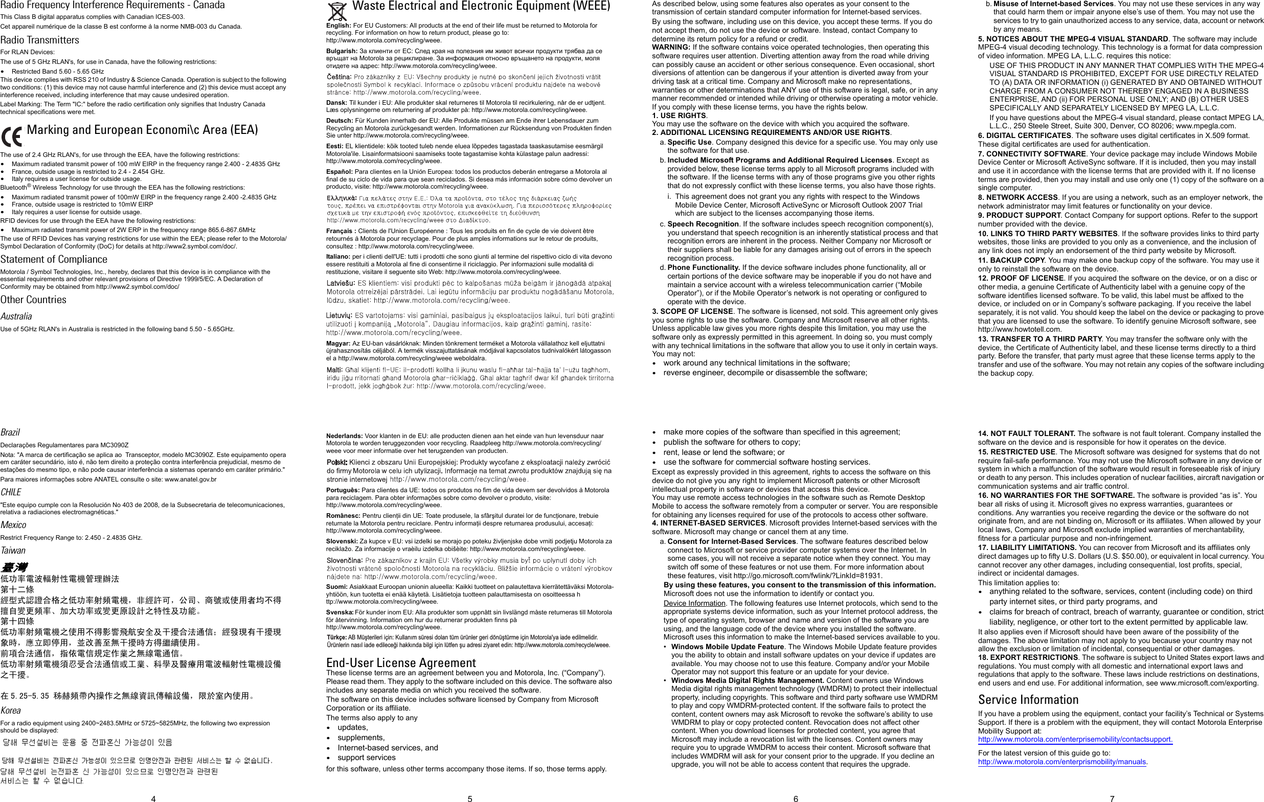 5 6 74Radio Frequency Interference Requirements - CanadaThis Class B digital apparatus complies with Canadian ICES-003.Cet appareil numérique de la classe B est conforme à la norme NMB-003 du Canada.Radio TransmittersFor RLAN Devices:The use of 5 GHz RLAN&apos;s, for use in Canada, have the following restrictions:•Restricted Band 5.60 - 5.65 GHz This device complies with RSS 210 of Industry &amp; Science Canada. Operation is subject to the following two conditions: (1) this device may not cause harmful interference and (2) this device must accept any interference received, including interference that may cause undesired operation.Label Marking: The Term &quot;IC:&quot; before the radio certification only signifies that Industry Canada technical specifications were met.The use of 2.4 GHz RLAN&apos;s, for use through the EEA, have the following restrictions:•Maximum radiated transmit power of 100 mW EIRP in the frequency range 2.400 - 2.4835 GHz•France, outside usage is restricted to 2.4 - 2.454 GHz. •Italy requires a user license for outside usage.Bluetooth® Wireless Technology for use through the EEA has the following restrictions:•Maximum radiated transmit power of 100mW EIRP in the frequency range 2.400 -2.4835 GHz•France, outside usage is restricted to 10mW EIRP•Italy requires a user license for outside usage.RFID devices for use through the EEA have the following restrictions:•Maximum radiated transmit power of 2W ERP in the frequency range 865.6-867.6MHzThe use of RFID Devices has varying restrictions for use within the EEA; please refer to the Motorola/Symbol Declaration of Conformity (DoC) for details at http://www2.symbol.com/doc/.Statement of ComplianceMotorola / Symbol Technologies, Inc., hereby, declares that this device is in compliance with the essential requirements and other relevant provisions of Directive 1999/5/EC. A Declaration of Conformity may be obtained from http://www2.symbol.com/doc/Other CountriesAustraliaUse of 5GHz RLAN&apos;s in Australia is restricted in the following band 5.50 - 5.65GHz.BrazilDeclarações Regulamentares para MC3090ZNota: &quot;A marca de certificação se aplica ao  Transceptor, modelo MC3090Z. Este equipamento opera em caráter secundário, isto é, não tem direito a proteção contra interferência prejudicial, mesmo de estações do mesmo tipo, e não pode causar interferência a sistemas operando em caráter primário.&quot;Para maiores informações sobre ANATEL consulte o site: www.anatel.gov.brCHILE&quot;Este equipo cumple con la Resolución No 403 de 2008, de la Subsecretaria de telecomunicaciones, relativa a radiaciones electromagnéticas.&quot;Mexico Restrict Frequency Range to: 2.450 - 2.4835 GHz.Taiwan臺灣低功率電波輻射性電機管理辦法第十二條經型式認證合格之低功率射頻電機，非經許可，公司、商號或使用者均不得擅自變更頻率、加大功率或變更原設計之特性及功能。第十四條低功率射頻電機之使用不得影響飛航安全及干擾合法通信；經發現有干擾現象時，應立即停用，並改善至無干擾時方得繼續使用。前項合法通信，指依電信規定作業之無線電通信。低功率射頻電機須忍受合法通信或工業、科學及醫療用電波輻射性電機設備之干擾。在 5.25-5.35 秭赫頻帶內操作之無線資訊傳輸設備，限於室內使用。KoreaFor a radio equipment using 2400~2483.5MHz or 5725~5825MHz, the following two expression should be displayed:Waste Electrical and Electronic Equipment (WEEE)English: For EU Customers: All products at the end of their life must be returned to Motorola for recycling. For information on how to return product, please go to: http://www.motorola.com/recycling/weee.Bulgarish: За клиенти от ЕС: След края на полезния им живот всички продукти трябва да се връщат на Motorola за рециклиране. За информация относно връщането на продукти, моля отидете на адрес: http://www.motorola.com/recycling/weee.Dansk: Til kunder i EU: Alle produkter skal returneres til Motorola til recirkulering, når de er udtjent. Læs oplysningerne om returnering af produkter på: http://www.motorola.com/recycling/weee.Deutsch: Für Kunden innerhalb der EU: Alle Produkte müssen am Ende ihrer Lebensdauer zum Recycling an Motorola zurückgesandt werden. Informationen zur Rücksendung von Produkten finden Sie unter http://www.motorola.com/recycling/weee.Eesti: EL klientidele: kõik tooted tuleb nende eluea lõppedes tagastada taaskasutamise eesmärgil Motorola&apos;ile. Lisainformatsiooni saamiseks toote tagastamise kohta külastage palun aadressi: http://www.motorola.com/recycling/weee.Español: Para clientes en la Unión Europea: todos los productos deberán entregarse a Motorola al final de su ciclo de vida para que sean reciclados. Si desea más información sobre cómo devolver un producto, visite: http://www.motorola.com/recycling/weee.Français : Clients de l&apos;Union Européenne : Tous les produits en fin de cycle de vie doivent être retournés à Motorola pour recyclage. Pour de plus amples informations sur le retour de produits, consultez : http://www.motorola.com/recycling/weee.Italiano: per i clienti dell&apos;UE: tutti i prodotti che sono giunti al termine del rispettivo ciclo di vita devono essere restituiti a Motorola al fine di consentirne il riciclaggio. Per informazioni sulle modalità di restituzione, visitare il seguente sito Web: http://www.motorola.com/recycling/weee.Magyar: Az EU-ban vásárlóknak: Minden tönkrement terméket a Motorola vállalathoz kell eljuttatni újrahasznosítás céljából. A termék visszajuttatásának módjával kapcsolatos tudnivalókért látogasson el a http://www.motorola.com/recycling/weee weboldalra.Nederlands: Voor klanten in de EU: alle producten dienen aan het einde van hun levensduur naar Motorola te worden teruggezonden voor recycling. Raadpleeg http://www.motorola.com/recycling/weee voor meer informatie over het terugzenden van producten.Português: Para clientes da UE: todos os produtos no fim de vida devem ser devolvidos à Motorola para reciclagem. Para obter informações sobre como devolver o produto, visite: http://www.motorola.com/recycling/weee.Românesc: Pentru clienţii din UE: Toate produsele, la sfârşitul duratei lor de funcţionare, trebuie returnate la Motorola pentru reciclare. Pentru informaţii despre returnarea produsului, accesaţi: http://www.motorola.com/recycling/weee.Slovenski: Za kupce v EU: vsi izdelki se morajo po poteku življenjske dobe vrniti podjetju Motorola za reciklažo. Za informacije o vraèilu izdelka obišèite: http://www.motorola.com/recycling/weee.Suomi: Asiakkaat Euroopan unionin alueella: Kaikki tuotteet on palautettava kierrätettäväksi Motorola-yhtiöön, kun tuotetta ei enää käytetä. Lisätietoja tuotteen palauttamisesta on osoitteessa http://www.motorola.com/recycling/weee.Svenska: För kunder inom EU: Alla produkter som uppnått sin livslängd måste returneras till Motorola för återvinning. Information om hur du returnerar produkten finns på http://www.motorola.com/recycling/weee.End-User License AgreementThese license terms are an agreement between you and Motorola, Inc. (“Company”). Please read them. They apply to the software included on this device. The software also includes any separate media on which you received the software.The software on this device includes software licensed by Company from Microsoft Corporation or its affiliate.The terms also apply to any•updates, •supplements, •Internet-based services, and•support servicesfor this software, unless other terms accompany those items. If so, those terms apply.As described below, using some features also operates as your consent to the transmission of certain standard computer information for Internet-based services.By using the software, including use on this device, you accept these terms. If you do not accept them, do not use the device or software. Instead, contact Company to determine its return policy for a refund or credit.WARNING: If the software contains voice operated technologies, then operating this software requires user attention. Diverting attention away from the road while driving can possibly cause an accident or other serious consequence. Even occasional, short diversions of attention can be dangerous if your attention is diverted away from your driving task at a critical time. Company and Microsoft make no representations, warranties or other determinations that ANY use of this software is legal, safe, or in any manner recommended or intended while driving or otherwise operating a motor vehicle. If you comply with these license terms, you have the rights below.1. USE RIGHTS.You may use the software on the device with which you acquired the software.2. ADDITIONAL LICENSING REQUIREMENTS AND/OR USE RIGHTS.a. Specific Use. Company designed this device for a specific use. You may only use the software for that use.b. Included Microsoft Programs and Additional Required Licenses. Except as provided below, these license terms apply to all Microsoft programs included with the software. If the license terms with any of those programs give you other rights that do not expressly conflict with these license terms, you also have those rights. i. This agreement does not grant you any rights with respect to the Windows Mobile Device Center, Microsoft ActiveSync or Microsoft Outlook 2007 Trial which are subject to the licenses accompanying those items.c. Speech Recognition. If the software includes speech recognition component(s), you understand that speech recognition is an inherently statistical process and that recognition errors are inherent in the process. Neither Company nor Microsoft or their suppliers shall be liable for any damages arising out of errors in the speech recognition process.d. Phone Functionality. If the device software includes phone functionality, all or certain portions of the device software may be inoperable if you do not have and maintain a service account with a wireless telecommunication carrier (“Mobile Operator”), or if the Mobile Operator’s network is not operating or configured to operate with the device.3. SCOPE OF LICENSE. The software is licensed, not sold. This agreement only gives you some rights to use the software. Company and Microsoft reserve all other rights. Unless applicable law gives you more rights despite this limitation, you may use the software only as expressly permitted in this agreement. In doing so, you must comply with any technical limitations in the software that allow you to use it only in certain ways. You may not:•work around any technical limitations in the software;•reverse engineer, decompile or disassemble the software;•make more copies of the software than specified in this agreement;•publish the software for others to copy;•rent, lease or lend the software; or•use the software for commercial software hosting services.Except as expressly provided in this agreement, rights to access the software on this device do not give you any right to implement Microsoft patents or other Microsoft intellectual property in software or devices that access this device.You may use remote access technologies in the software such as Remote Desktop Mobile to access the software remotely from a computer or server. You are responsible for obtaining any licenses required for use of the protocols to access other software.4. INTERNET-BASED SERVICES. Microsoft provides Internet-based services with the software. Microsoft may change or cancel them at any time.a. Consent for Internet-Based Services. The software features described below connect to Microsoft or service provider computer systems over the Internet. In some cases, you will not receive a separate notice when they connect. You may switch off some of these features or not use them. For more information about these features, visit http://go.microsoft.com/fwlink/?LinkId=81931.By using these features, you consent to the transmission of this information. Microsoft does not use the information to identify or contact you.Device Information. The following features use Internet protocols, which send to the appropriate systems device information, such as your Internet protocol address, the type of operating system, browser and name and version of the software you are using, and the language code of the device where you installed the software. Microsoft uses this information to make the Internet-based services available to you.•Windows Mobile Update Feature. The Windows Mobile Update feature provides you the ability to obtain and install software updates on your device if updates are available. You may choose not to use this feature. Company and/or your Mobile Operator may not support this feature or an update for your device.•Windows Media Digital Rights Management. Content owners use Windows Media digital rights management technology (WMDRM) to protect their intellectual property, including copyrights. This software and third party software use WMDRM to play and copy WMDRM-protected content. If the software fails to protect the content, content owners may ask Microsoft to revoke the software’s ability to use WMDRM to play or copy protected content. Revocation does not affect other content. When you download licenses for protected content, you agree that Microsoft may include a revocation list with the licenses. Content owners may require you to upgrade WMDRM to access their content. Microsoft software that includes WMDRM will ask for your consent prior to the upgrade. If you decline an upgrade, you will not be able to access content that requires the upgrade.b. Misuse of Internet-based Services. You may not use these services in any way that could harm them or impair anyone else’s use of them. You may not use the services to try to gain unauthorized access to any service, data, account or network by any means.5. NOTICES ABOUT THE MPEG-4 VISUAL STANDARD. The software may include MPEG-4 visual decoding technology. This technology is a format for data compression of video information. MPEG LA, L.L.C. requires this notice:USE OF THIS PRODUCT IN ANY MANNER THAT COMPLIES WITH THE MPEG-4 VISUAL STANDARD IS PROHIBITED, EXCEPT FOR USE DIRECTLY RELATED TO (A) DATA OR INFORMATION (i) GENERATED BY AND OBTAINED WITHOUT CHARGE FROM A CONSUMER NOT THEREBY ENGAGED IN A BUSINESS ENTERPRISE, AND (ii) FOR PERSONAL USE ONLY; AND (B) OTHER USES SPECIFICALLY AND SEPARATELY LICENSED BY MPEG LA, L.L.C.If you have questions about the MPEG-4 visual standard, please contact MPEG LA, L.L.C., 250 Steele Street, Suite 300, Denver, CO 80206; www.mpegla.com.6. DIGITAL CERTIFICATES. The software uses digital certificates in X.509 format. These digital certificates are used for authentication.7. CONNECTIVITY SOFTWARE. Your device package may include Windows Mobile Device Center or Microsoft ActiveSync software. If it is included, then you may install and use it in accordance with the license terms that are provided with it. If no license terms are provided, then you may install and use only one (1) copy of the software on a single computer. 8. NETWORK ACCESS. If you are using a network, such as an employer network, the network administrator may limit features or functionality on your device.9. PRODUCT SUPPORT. Contact Company for support options. Refer to the support number provided with the device.10. LINKS TO THIRD PARTY WEBSITES. If the software provides links to third party websites, those links are provided to you only as a convenience, and the inclusion of any link does not imply an endorsement of the third party website by Microsoft.11. BACKUP COPY. You may make one backup copy of the software. You may use it only to reinstall the software on the device.12. PROOF OF LICENSE. If you acquired the software on the device, or on a disc or other media, a genuine Certificate of Authenticity label with a genuine copy of the software identifies licensed software. To be valid, this label must be affixed to the device, or included on or in Company’s software packaging. If you receive the label separately, it is not valid. You should keep the label on the device or packaging to prove that you are licensed to use the software. To identify genuine Microsoft software, see http://www.howtotell.com.13. TRANSFER TO A THIRD PARTY. You may transfer the software only with the device, the Certificate of Authenticity label, and these license terms directly to a third party. Before the transfer, that party must agree that these license terms apply to the transfer and use of the software. You may not retain any copies of the software including the backup copy.14. NOT FAULT TOLERANT. The software is not fault tolerant. Company installed the software on the device and is responsible for how it operates on the device.15. RESTRICTED USE. The Microsoft software was designed for systems that do not require fail-safe performance. You may not use the Microsoft software in any device or system in which a malfunction of the software would result in foreseeable risk of injury or death to any person. This includes operation of nuclear facilities, aircraft navigation or communication systems and air traffic control.16. NO WARRANTIES FOR THE SOFTWARE. The software is provided “as is”. You bear all risks of using it. Microsoft gives no express warranties, guarantees or conditions. Any warranties you receive regarding the device or the software do not originate from, and are not binding on, Microsoft or its affiliates. When allowed by your local laws, Company and Microsoft exclude implied warranties of merchantability, fitness for a particular purpose and non-infringement.17. LIABILITY LIMITATIONS. You can recover from Microsoft and its affiliates only direct damages up to fifty U.S. Dollars (U.S. $50.00), or equivalent in local currency. You cannot recover any other damages, including consequential, lost profits, special, indirect or incidental damages.This limitation applies to:•anything related to the software, services, content (including code) on third party internet sites, or third party programs, and•claims for breach of contract, breach of warranty, guarantee or condition, strict liability, negligence, or other tort to the extent permitted by applicable law.It also applies even if Microsoft should have been aware of the possibility of the damages. The above limitation may not apply to you because your country may not allow the exclusion or limitation of incidental, consequential or other damages.18. EXPORT RESTRICTIONS. The software is subject to United States export laws and regulations. You must comply with all domestic and international export laws and regulations that apply to the software. These laws include restrictions on destinations, end users and end use. For additional information, see www.microsoft.com/exporting.Service InformationIf you have a problem using the equipment, contact your facility’s Technical or Systems Support. If there is a problem with the equipment, they will contact Motorola Enterprise Mobility Support at: http://www.motorola.com/enterprisemobility/contactsupport.For the latest version of this guide go to: http://www.motorola.com/enterprismobility/manuals.Marking and European Economi\c Area (EEA)ȠɅɅɁɇɃɄȶaaTürkçe: AB Müşterileri için: Kullanım süresi dolan tüm ürünler geri dönüştürme için Motorola&apos;ya iade edilmelidir. Ürünlerin nasıl iade edileceği hakkında bilgi için lütfen şu adresi ziyaret edin: http://www.motorola.com/recycle/weee. 