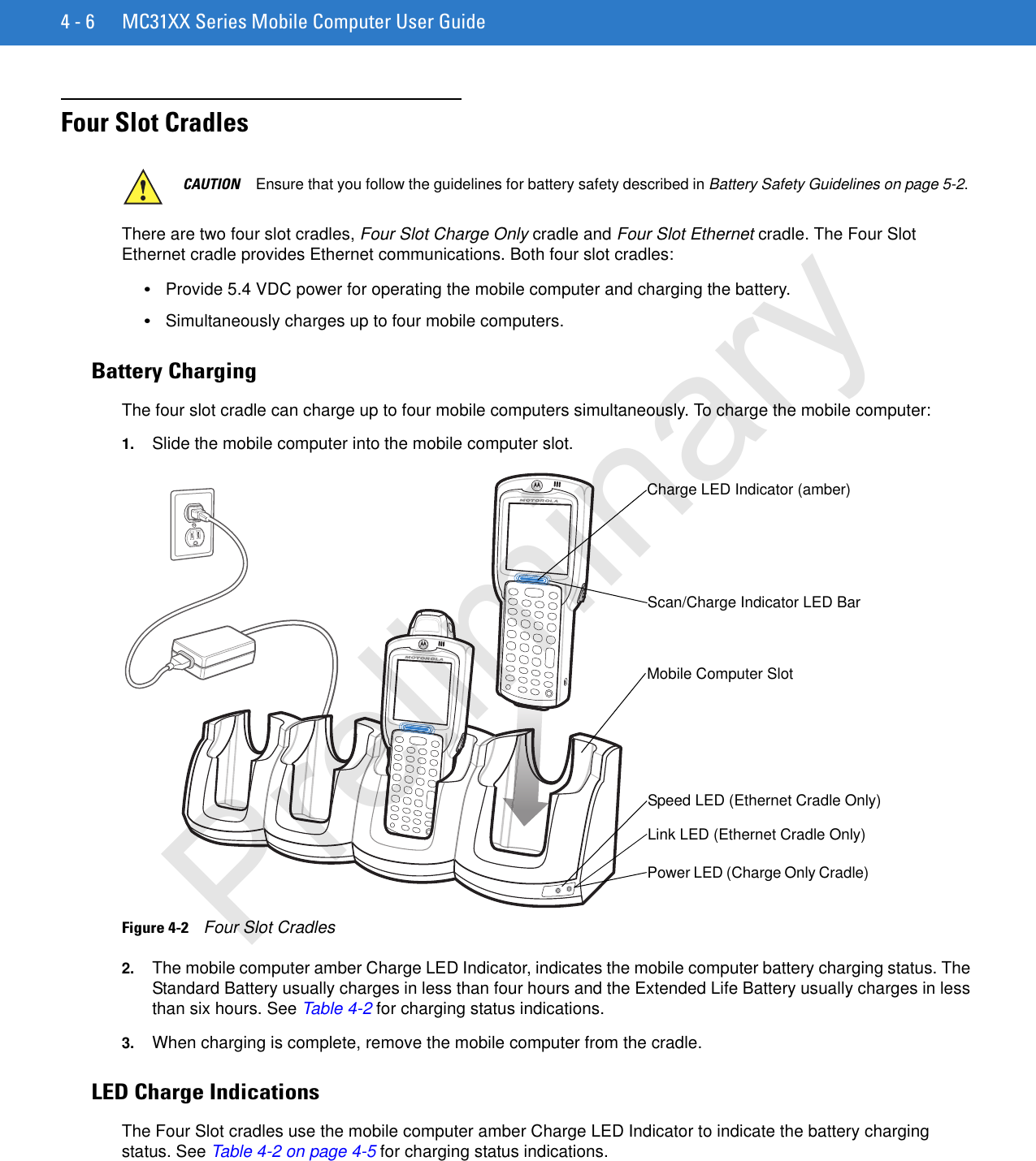 4 - 6 MC31XX Series Mobile Computer User GuideFour Slot Cradles There are two four slot cradles, Four Slot Charge Only cradle and Four Slot Ethernet cradle. The Four Slot Ethernet cradle provides Ethernet communications. Both four slot cradles:•Provide 5.4 VDC power for operating the mobile computer and charging the battery.•Simultaneously charges up to four mobile computers.Battery ChargingThe four slot cradle can charge up to four mobile computers simultaneously. To charge the mobile computer:1. Slide the mobile computer into the mobile computer slot. Figure 4-2    Four Slot Cradles2. The mobile computer amber Charge LED Indicator, indicates the mobile computer battery charging status. The Standard Battery usually charges in less than four hours and the Extended Life Battery usually charges in less than six hours. See Table 4-2 for charging status indications.3. When charging is complete, remove the mobile computer from the cradle.LED Charge IndicationsThe Four Slot cradles use the mobile computer amber Charge LED Indicator to indicate the battery charging status. See Table 4-2 on page 4-5 for charging status indications. CAUTION Ensure that you follow the guidelines for battery safety described in Battery Safety Guidelines on page 5-2.Scan/Charge Indicator LED Bar Mobile Computer Slot Charge LED Indicator (amber) Speed LED (Ethernet Cradle Only)Link LED (Ethernet Cradle Only)Power LED (Charge Only Cradle)Preliminary