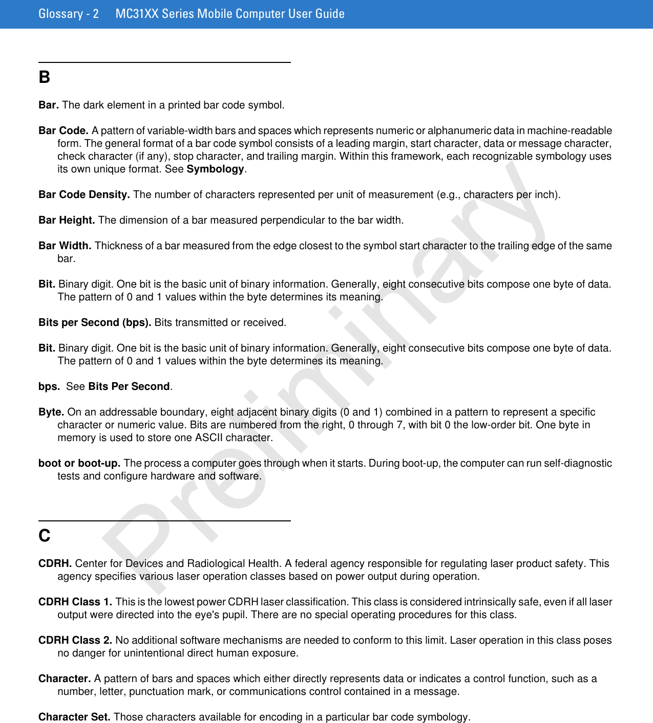 Glossary - 2 MC31XX Series Mobile Computer User GuideBBar. The dark element in a printed bar code symbol.Bar Code. A pattern of variable-width bars and spaces which represents numeric or alphanumeric data in machine-readable form. The general format of a bar code symbol consists of a leading margin, start character, data or message character, check character (if any), stop character, and trailing margin. Within this framework, each recognizable symbology uses its own unique format. See Symbology.Bar Code Density. The number of characters represented per unit of measurement (e.g., characters per inch).Bar Height. The dimension of a bar measured perpendicular to the bar width.Bar Width. Thickness of a bar measured from the edge closest to the symbol start character to the trailing edge of the same bar.Bit. Binary digit. One bit is the basic unit of binary information. Generally, eight consecutive bits compose one byte of data. The pattern of 0 and 1 values within the byte determines its meaning.Bits per Second (bps). Bits transmitted or received.Bit. Binary digit. One bit is the basic unit of binary information. Generally, eight consecutive bits compose one byte of data. The pattern of 0 and 1 values within the byte determines its meaning.bps.  See Bits Per Second.Byte. On an addressable boundary, eight adjacent binary digits (0 and 1) combined in a pattern to represent a specific character or numeric value. Bits are numbered from the right, 0 through 7, with bit 0 the low-order bit. One byte in memory is used to store one ASCII character.boot or boot-up. The process a computer goes through when it starts. During boot-up, the computer can run self-diagnostic tests and configure hardware and software.CCDRH. Center for Devices and Radiological Health. A federal agency responsible for regulating laser product safety. This agency specifies various laser operation classes based on power output during operation.CDRH Class 1. This is the lowest power CDRH laser classification. This class is considered intrinsically safe, even if all laser output were directed into the eye&apos;s pupil. There are no special operating procedures for this class.CDRH Class 2. No additional software mechanisms are needed to conform to this limit. Laser operation in this class poses no danger for unintentional direct human exposure.Character. A pattern of bars and spaces which either directly represents data or indicates a control function, such as a number, letter, punctuation mark, or communications control contained in a message.Character Set. Those characters available for encoding in a particular bar code symbology.Preliminary