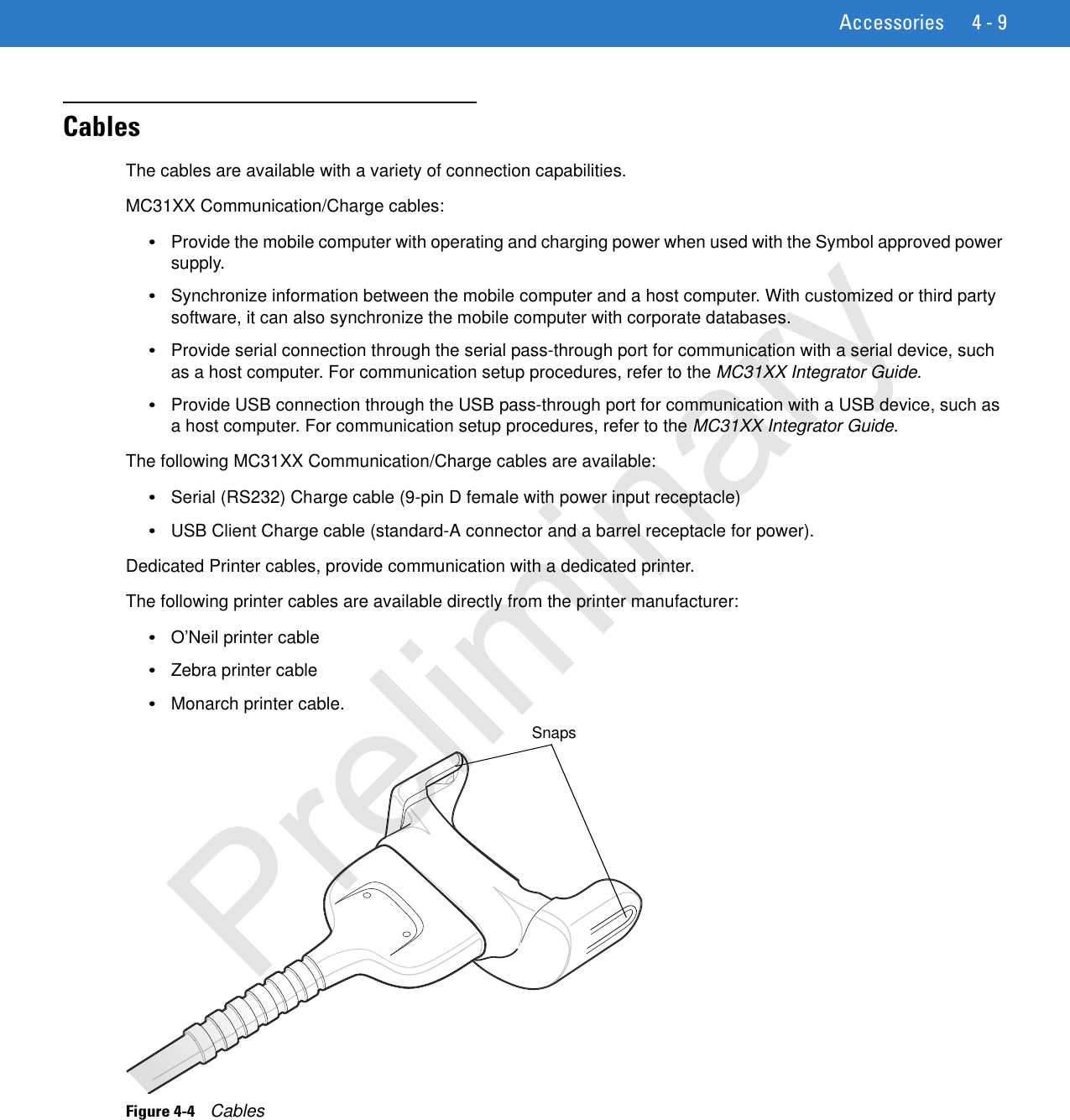 Accessories 4 - 9CablesThe cables are available with a variety of connection capabilities.MC31XX Communication/Charge cables:•Provide the mobile computer with operating and charging power when used with the Symbol approved power supply.•Synchronize information between the mobile computer and a host computer. With customized or third party software, it can also synchronize the mobile computer with corporate databases.•Provide serial connection through the serial pass-through port for communication with a serial device, such as a host computer. For communication setup procedures, refer to the MC31XX Integrator Guide.•Provide USB connection through the USB pass-through port for communication with a USB device, such as a host computer. For communication setup procedures, refer to the MC31XX Integrator Guide. The following MC31XX Communication/Charge cables are available:•Serial (RS232) Charge cable (9-pin D female with power input receptacle)•USB Client Charge cable (standard-A connector and a barrel receptacle for power). Dedicated Printer cables, provide communication with a dedicated printer.The following printer cables are available directly from the printer manufacturer:•O’Neil printer cable•Zebra printer cable•Monarch printer cable.Figure 4-4    CablesSnapsPreliminary