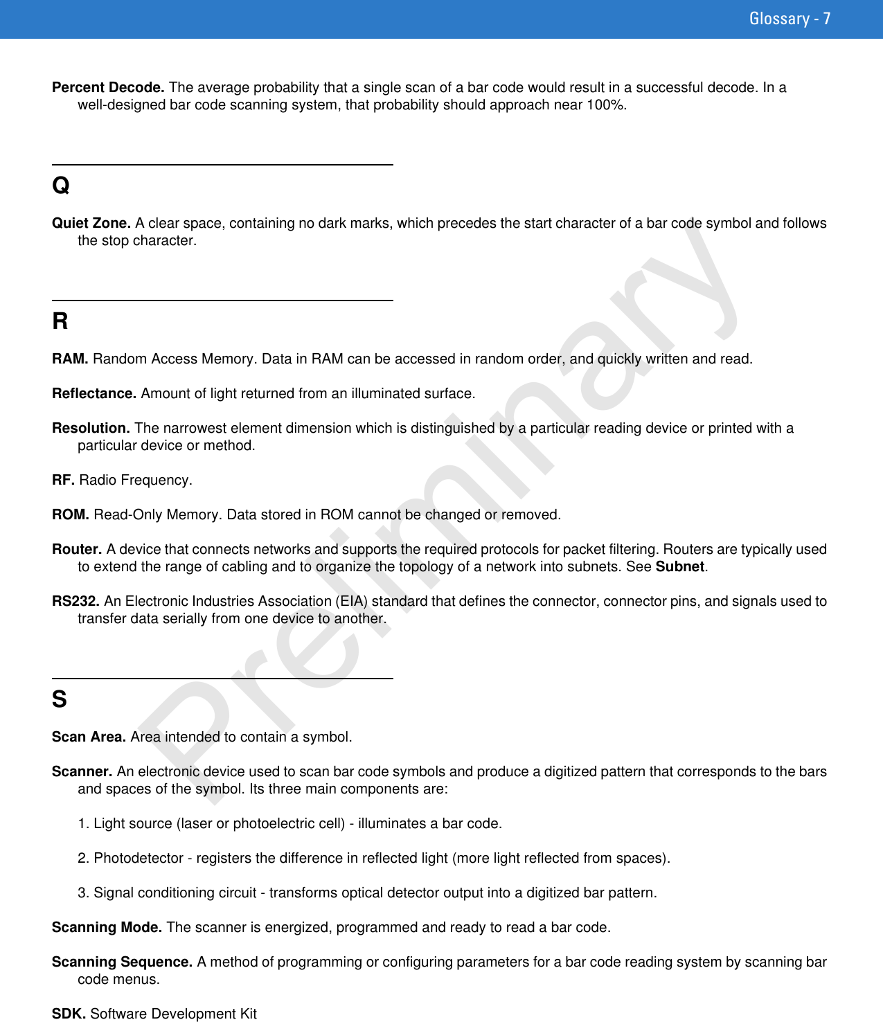 Glossary - 7Percent Decode. The average probability that a single scan of a bar code would result in a successful decode. In a well-designed bar code scanning system, that probability should approach near 100%.QQuiet Zone. A clear space, containing no dark marks, which precedes the start character of a bar code symbol and follows the stop character.RRAM. Random Access Memory. Data in RAM can be accessed in random order, and quickly written and read.Reflectance. Amount of light returned from an illuminated surface.Resolution. The narrowest element dimension which is distinguished by a particular reading device or printed with a particular device or method.RF. Radio Frequency.ROM. Read-Only Memory. Data stored in ROM cannot be changed or removed.Router. A device that connects networks and supports the required protocols for packet filtering. Routers are typically used to extend the range of cabling and to organize the topology of a network into subnets. See Subnet.RS232. An Electronic Industries Association (EIA) standard that defines the connector, connector pins, and signals used to transfer data serially from one device to another.SScan Area. Area intended to contain a symbol.Scanner. An electronic device used to scan bar code symbols and produce a digitized pattern that corresponds to the bars and spaces of the symbol. Its three main components are:1. Light source (laser or photoelectric cell) - illuminates a bar code.2. Photodetector - registers the difference in reflected light (more light reflected from spaces).3. Signal conditioning circuit - transforms optical detector output into a digitized bar pattern.Scanning Mode. The scanner is energized, programmed and ready to read a bar code.Scanning Sequence. A method of programming or configuring parameters for a bar code reading system by scanning bar code menus.SDK. Software Development KitPreliminary