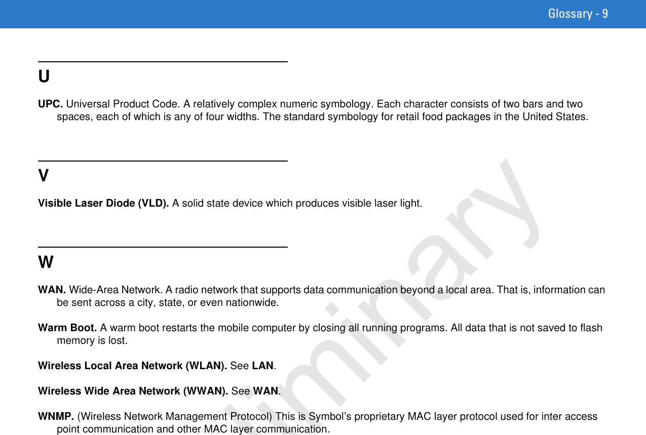 Glossary - 9UUPC. Universal Product Code. A relatively complex numeric symbology. Each character consists of two bars and two spaces, each of which is any of four widths. The standard symbology for retail food packages in the United States.VVisible Laser Diode (VLD). A solid state device which produces visible laser light.WWAN. Wide-Area Network. A radio network that supports data communication beyond a local area. That is, information can be sent across a city, state, or even nationwide.Warm Boot. A warm boot restarts the mobile computer by closing all running programs. All data that is not saved to flash memory is lost.Wireless Local Area Network (WLAN). See LAN.Wireless Wide Area Network (WWAN). See WAN.WNMP. (Wireless Network Management Protocol) This is Symbol’s proprietary MAC layer protocol used for inter access point communication and other MAC layer communication.Preliminary