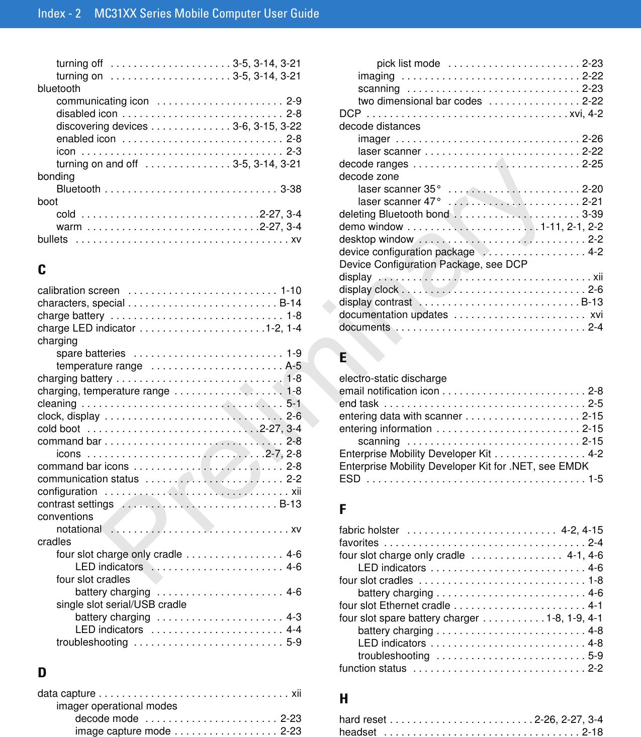 Index - 2 MC31XX Series Mobile Computer User Guideturning off   . . . . . . . . . . . . . . . . . . . . . 3-5, 3-14, 3-21turning on   . . . . . . . . . . . . . . . . . . . . . 3-5, 3-14, 3-21bluetoothcommunicating icon   . . . . . . . . . . . . . . . . . . . . . . 2-9disabled icon  . . . . . . . . . . . . . . . . . . . . . . . . . . . . 2-8discovering devices . . . . . . . . . . . . . . 3-6, 3-15, 3-22enabled icon  . . . . . . . . . . . . . . . . . . . . . . . . . . . . 2-8icon  . . . . . . . . . . . . . . . . . . . . . . . . . . . . . . . . . . . 2-3turning on and off   . . . . . . . . . . . . . . . 3-5, 3-14, 3-21bondingBluetooth . . . . . . . . . . . . . . . . . . . . . . . . . . . . . . 3-38bootcold  . . . . . . . . . . . . . . . . . . . . . . . . . . . . . . .2-27, 3-4warm  . . . . . . . . . . . . . . . . . . . . . . . . . . . . . .2-27, 3-4bullets   . . . . . . . . . . . . . . . . . . . . . . . . . . . . . . . . . . . . . xvCcalibration screen   . . . . . . . . . . . . . . . . . . . . . . . . . . 1-10characters, special . . . . . . . . . . . . . . . . . . . . . . . . . . B-14charge battery  . . . . . . . . . . . . . . . . . . . . . . . . . . . . . . 1-8charge LED indicator . . . . . . . . . . . . . . . . . . . . . .1-2, 1-4chargingspare batteries   . . . . . . . . . . . . . . . . . . . . . . . . . . 1-9temperature range   . . . . . . . . . . . . . . . . . . . . . . . A-5charging battery . . . . . . . . . . . . . . . . . . . . . . . . . . . . . 1-8charging, temperature range  . . . . . . . . . . . . . . . . . . . 1-8cleaning  . . . . . . . . . . . . . . . . . . . . . . . . . . . . . . . . . . . 5-1clock, display  . . . . . . . . . . . . . . . . . . . . . . . . . . . . . . . 2-6cold boot  . . . . . . . . . . . . . . . . . . . . . . . . . . . . . .2-27, 3-4command bar . . . . . . . . . . . . . . . . . . . . . . . . . . . . . . . 2-8icons  . . . . . . . . . . . . . . . . . . . . . . . . . . . . . . .2-7, 2-8command bar icons  . . . . . . . . . . . . . . . . . . . . . . . . . . 2-8communication status  . . . . . . . . . . . . . . . . . . . . . . . . 2-2configuration  . . . . . . . . . . . . . . . . . . . . . . . . . . . . . . . . xiicontrast settings   . . . . . . . . . . . . . . . . . . . . . . . . . . . B-13conventionsnotational   . . . . . . . . . . . . . . . . . . . . . . . . . . . . . . . xvcradlesfour slot charge only cradle . . . . . . . . . . . . . . . . . 4-6LED indicators   . . . . . . . . . . . . . . . . . . . . . . . 4-6four slot cradlesbattery charging  . . . . . . . . . . . . . . . . . . . . . . 4-6single slot serial/USB cradlebattery charging  . . . . . . . . . . . . . . . . . . . . . . 4-3LED indicators   . . . . . . . . . . . . . . . . . . . . . . . 4-4troubleshooting  . . . . . . . . . . . . . . . . . . . . . . . . . . 5-9Ddata capture . . . . . . . . . . . . . . . . . . . . . . . . . . . . . . . . . xiiimager operational modesdecode mode  . . . . . . . . . . . . . . . . . . . . . . . 2-23image capture mode . . . . . . . . . . . . . . . . . . 2-23pick list mode   . . . . . . . . . . . . . . . . . . . . . . . 2-23imaging  . . . . . . . . . . . . . . . . . . . . . . . . . . . . . . . 2-22scanning   . . . . . . . . . . . . . . . . . . . . . . . . . . . . . . 2-23two dimensional bar codes  . . . . . . . . . . . . . . . . 2-22DCP  . . . . . . . . . . . . . . . . . . . . . . . . . . . . . . . . . . . xvi, 4-2decode distancesimager  . . . . . . . . . . . . . . . . . . . . . . . . . . . . . . . . 2-26laser scanner . . . . . . . . . . . . . . . . . . . . . . . . . . . 2-22decode ranges  . . . . . . . . . . . . . . . . . . . . . . . . . . . . . 2-25decode zonelaser scanner 35°   . . . . . . . . . . . . . . . . . . . . . . . 2-20laser scanner 47°   . . . . . . . . . . . . . . . . . . . . . . . 2-21deleting Bluetooth bond  . . . . . . . . . . . . . . . . . . . . . . 3-39demo window . . . . . . . . . . . . . . . . . . . . . . . 1-11, 2-1, 2-2desktop window  . . . . . . . . . . . . . . . . . . . . . . . . . . . . . 2-2device configuration package   . . . . . . . . . . . . . . . . . . 4-2Device Configuration Package, see DCPdisplay  . . . . . . . . . . . . . . . . . . . . . . . . . . . . . . . . . . . . . xiidisplay clock . . . . . . . . . . . . . . . . . . . . . . . . . . . . . . . . 2-6display contrast  . . . . . . . . . . . . . . . . . . . . . . . . . . . . B-13documentation updates  . . . . . . . . . . . . . . . . . . . . . . .  xvidocuments  . . . . . . . . . . . . . . . . . . . . . . . . . . . . . . . . . 2-4Eelectro-static dischargeemail notification icon . . . . . . . . . . . . . . . . . . . . . . . . . 2-8end task  . . . . . . . . . . . . . . . . . . . . . . . . . . . . . . . . . . . 2-5entering data with scanner . . . . . . . . . . . . . . . . . . . . 2-15entering information  . . . . . . . . . . . . . . . . . . . . . . . . . 2-15scanning   . . . . . . . . . . . . . . . . . . . . . . . . . . . . . . 2-15Enterprise Mobility Developer Kit . . . . . . . . . . . . . . . . 4-2Enterprise Mobility Developer Kit for .NET, see EMDKESD  . . . . . . . . . . . . . . . . . . . . . . . . . . . . . . . . . . . . . . 1-5Ffabric holster   . . . . . . . . . . . . . . . . . . . . . . . . . .  4-2, 4-15favorites  . . . . . . . . . . . . . . . . . . . . . . . . . . . . . . . . . . . 2-4four slot charge only cradle  . . . . . . . . . . . . . . . .  4-1, 4-6LED indicators  . . . . . . . . . . . . . . . . . . . . . . . . . . . 4-6four slot cradles  . . . . . . . . . . . . . . . . . . . . . . . . . . . . . 1-8battery charging . . . . . . . . . . . . . . . . . . . . . . . . . . 4-6four slot Ethernet cradle . . . . . . . . . . . . . . . . . . . . . . . 4-1four slot spare battery charger . . . . . . . . . . . 1-8, 1-9, 4-1battery charging . . . . . . . . . . . . . . . . . . . . . . . . . . 4-8LED indicators  . . . . . . . . . . . . . . . . . . . . . . . . . . . 4-8troubleshooting  . . . . . . . . . . . . . . . . . . . . . . . . . . 5-9function status  . . . . . . . . . . . . . . . . . . . . . . . . . . . . . . 2-2Hhard reset . . . . . . . . . . . . . . . . . . . . . . . . . 2-26, 2-27, 3-4headset   . . . . . . . . . . . . . . . . . . . . . . . . . . . . . . . . . . 2-18Preliminary