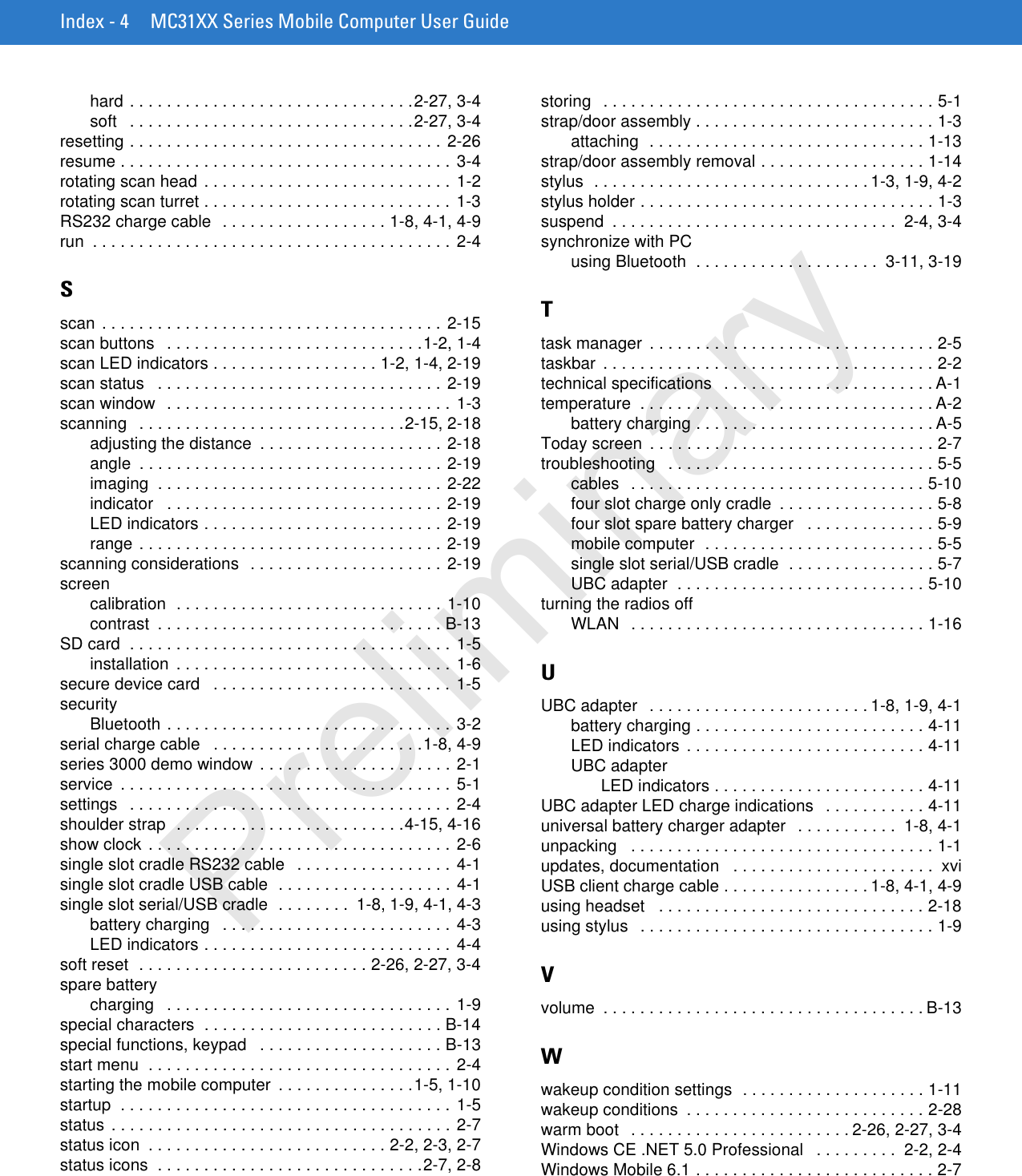 Index - 4 MC31XX Series Mobile Computer User Guidehard . . . . . . . . . . . . . . . . . . . . . . . . . . . . . . .2-27, 3-4soft   . . . . . . . . . . . . . . . . . . . . . . . . . . . . . . .2-27, 3-4resetting . . . . . . . . . . . . . . . . . . . . . . . . . . . . . . . . . . 2-26resume . . . . . . . . . . . . . . . . . . . . . . . . . . . . . . . . . . . . 3-4rotating scan head . . . . . . . . . . . . . . . . . . . . . . . . . . . 1-2rotating scan turret . . . . . . . . . . . . . . . . . . . . . . . . . . . 1-3RS232 charge cable  . . . . . . . . . . . . . . . . . . 1-8, 4-1, 4-9run  . . . . . . . . . . . . . . . . . . . . . . . . . . . . . . . . . . . . . . . 2-4Sscan . . . . . . . . . . . . . . . . . . . . . . . . . . . . . . . . . . . . . 2-15scan buttons   . . . . . . . . . . . . . . . . . . . . . . . . . . . .1-2, 1-4scan LED indicators . . . . . . . . . . . . . . . . . . 1-2, 1-4, 2-19scan status   . . . . . . . . . . . . . . . . . . . . . . . . . . . . . . . 2-19scan window  . . . . . . . . . . . . . . . . . . . . . . . . . . . . . . .  1-3scanning   . . . . . . . . . . . . . . . . . . . . . . . . . . . . .2-15, 2-18adjusting the distance  . . . . . . . . . . . . . . . . . . . . 2-18angle  . . . . . . . . . . . . . . . . . . . . . . . . . . . . . . . . . 2-19imaging  . . . . . . . . . . . . . . . . . . . . . . . . . . . . . . . 2-22indicator   . . . . . . . . . . . . . . . . . . . . . . . . . . . . . . 2-19LED indicators . . . . . . . . . . . . . . . . . . . . . . . . . . 2-19range . . . . . . . . . . . . . . . . . . . . . . . . . . . . . . . . . 2-19scanning considerations  . . . . . . . . . . . . . . . . . . . . . 2-19screencalibration  . . . . . . . . . . . . . . . . . . . . . . . . . . . . . 1-10contrast  . . . . . . . . . . . . . . . . . . . . . . . . . . . . . . . B-13SD card  . . . . . . . . . . . . . . . . . . . . . . . . . . . . . . . . . . . 1-5installation  . . . . . . . . . . . . . . . . . . . . . . . . . . . . . . 1-6secure device card   . . . . . . . . . . . . . . . . . . . . . . . . . . 1-5securityBluetooth . . . . . . . . . . . . . . . . . . . . . . . . . . . . . . . 3-2serial charge cable   . . . . . . . . . . . . . . . . . . . . . . .1-8, 4-9series 3000 demo window . . . . . . . . . . . . . . . . . . . . . 2-1service  . . . . . . . . . . . . . . . . . . . . . . . . . . . . . . . . . . . . 5-1settings   . . . . . . . . . . . . . . . . . . . . . . . . . . . . . . . . . . . 2-4shoulder strap  . . . . . . . . . . . . . . . . . . . . . . . . .4-15, 4-16show clock . . . . . . . . . . . . . . . . . . . . . . . . . . . . . . . . . 2-6single slot cradle RS232 cable   . . . . . . . . . . . . . . . . . 4-1single slot cradle USB cable  . . . . . . . . . . . . . . . . . . . 4-1single slot serial/USB cradle  . . . . . . . .  1-8, 1-9, 4-1, 4-3battery charging   . . . . . . . . . . . . . . . . . . . . . . . . .  4-3LED indicators . . . . . . . . . . . . . . . . . . . . . . . . . . . 4-4soft reset  . . . . . . . . . . . . . . . . . . . . . . . . . 2-26, 2-27, 3-4spare batterycharging   . . . . . . . . . . . . . . . . . . . . . . . . . . . . . . . 1-9special characters  . . . . . . . . . . . . . . . . . . . . . . . . . . B-14special functions, keypad   . . . . . . . . . . . . . . . . . . . . B-13start menu  . . . . . . . . . . . . . . . . . . . . . . . . . . . . . . . . . 2-4starting the mobile computer  . . . . . . . . . . . . . . .1-5, 1-10startup  . . . . . . . . . . . . . . . . . . . . . . . . . . . . . . . . . . . . 1-5status . . . . . . . . . . . . . . . . . . . . . . . . . . . . . . . . . . . . . 2-7status icon  . . . . . . . . . . . . . . . . . . . . . . . . . . 2-2, 2-3, 2-7status icons  . . . . . . . . . . . . . . . . . . . . . . . . . . . . .2-7, 2-8storing   . . . . . . . . . . . . . . . . . . . . . . . . . . . . . . . . . . . . 5-1strap/door assembly . . . . . . . . . . . . . . . . . . . . . . . . . . 1-3attaching  . . . . . . . . . . . . . . . . . . . . . . . . . . . . . . 1-13strap/door assembly removal . . . . . . . . . . . . . . . . . . 1-14stylus  . . . . . . . . . . . . . . . . . . . . . . . . . . . . . . 1-3, 1-9, 4-2stylus holder . . . . . . . . . . . . . . . . . . . . . . . . . . . . . . . . 1-3suspend  . . . . . . . . . . . . . . . . . . . . . . . . . . . . . . .  2-4, 3-4synchronize with PCusing Bluetooth  . . . . . . . . . . . . . . . . . . . .  3-11, 3-19Ttask manager  . . . . . . . . . . . . . . . . . . . . . . . . . . . . . . . 2-5taskbar  . . . . . . . . . . . . . . . . . . . . . . . . . . . . . . . . . . . . 2-2technical specifications   . . . . . . . . . . . . . . . . . . . . . . . A-1temperature  . . . . . . . . . . . . . . . . . . . . . . . . . . . . . . . . A-2battery charging . . . . . . . . . . . . . . . . . . . . . . . . . . A-5Today screen  . . . . . . . . . . . . . . . . . . . . . . . . . . . . . . . 2-7troubleshooting   . . . . . . . . . . . . . . . . . . . . . . . . . . . . . 5-5cables   . . . . . . . . . . . . . . . . . . . . . . . . . . . . . . . . 5-10four slot charge only cradle  . . . . . . . . . . . . . . . . . 5-8four slot spare battery charger   . . . . . . . . . . . . . . 5-9mobile computer  . . . . . . . . . . . . . . . . . . . . . . . . . 5-5single slot serial/USB cradle  . . . . . . . . . . . . . . . . 5-7UBC adapter  . . . . . . . . . . . . . . . . . . . . . . . . . . . 5-10turning the radios offWLAN   . . . . . . . . . . . . . . . . . . . . . . . . . . . . . . . . 1-16UUBC adapter   . . . . . . . . . . . . . . . . . . . . . . . . 1-8, 1-9, 4-1battery charging . . . . . . . . . . . . . . . . . . . . . . . . . 4-11LED indicators  . . . . . . . . . . . . . . . . . . . . . . . . . . 4-11UBC adapterLED indicators . . . . . . . . . . . . . . . . . . . . . . . 4-11UBC adapter LED charge indications   . . . . . . . . . . . 4-11universal battery charger adapter   . . . . . . . . . . .  1-8, 4-1unpacking   . . . . . . . . . . . . . . . . . . . . . . . . . . . . . . . . . 1-1updates, documentation   . . . . . . . . . . . . . . . . . . . . . .  xviUSB client charge cable . . . . . . . . . . . . . . . . 1-8, 4-1, 4-9using headset   . . . . . . . . . . . . . . . . . . . . . . . . . . . . . 2-18using stylus   . . . . . . . . . . . . . . . . . . . . . . . . . . . . . . . . 1-9Vvolume  . . . . . . . . . . . . . . . . . . . . . . . . . . . . . . . . . . . B-13Wwakeup condition settings  . . . . . . . . . . . . . . . . . . . . 1-11wakeup conditions  . . . . . . . . . . . . . . . . . . . . . . . . . . 2-28warm boot   . . . . . . . . . . . . . . . . . . . . . . . . 2-26, 2-27, 3-4Windows CE .NET 5.0 Professional   . . . . . . . . .  2-2, 2-4Windows Mobile 6.1 . . . . . . . . . . . . . . . . . . . . . . . . . . 2-7Preliminary