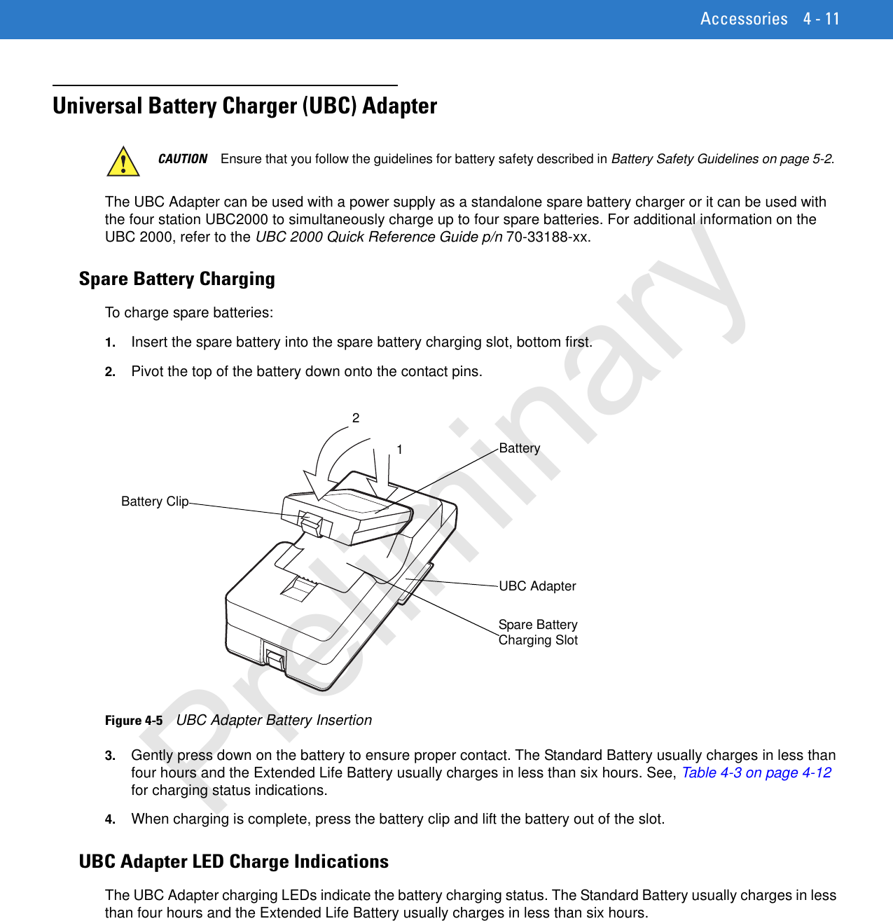 Accessories 4 - 11Universal Battery Charger (UBC) Adapter The UBC Adapter can be used with a power supply as a standalone spare battery charger or it can be used with the four station UBC2000 to simultaneously charge up to four spare batteries. For additional information on the UBC 2000, refer to the UBC 2000 Quick Reference Guide p/n 70-33188-xx.Spare Battery ChargingTo charge spare batteries:1. Insert the spare battery into the spare battery charging slot, bottom first.2. Pivot the top of the battery down onto the contact pins.Figure 4-5    UBC Adapter Battery Insertion3. Gently press down on the battery to ensure proper contact. The Standard Battery usually charges in less than four hours and the Extended Life Battery usually charges in less than six hours. See, Table 4-3 on page 4-12 for charging status indications. 4. When charging is complete, press the battery clip and lift the battery out of the slot.UBC Adapter LED Charge IndicationsThe UBC Adapter charging LEDs indicate the battery charging status. The Standard Battery usually charges in less than four hours and the Extended Life Battery usually charges in less than six hours. CAUTION Ensure that you follow the guidelines for battery safety described in Battery Safety Guidelines on page 5-2.UBC AdapterBatteryBattery ClipSpare Battery Charging Slot21Preliminary