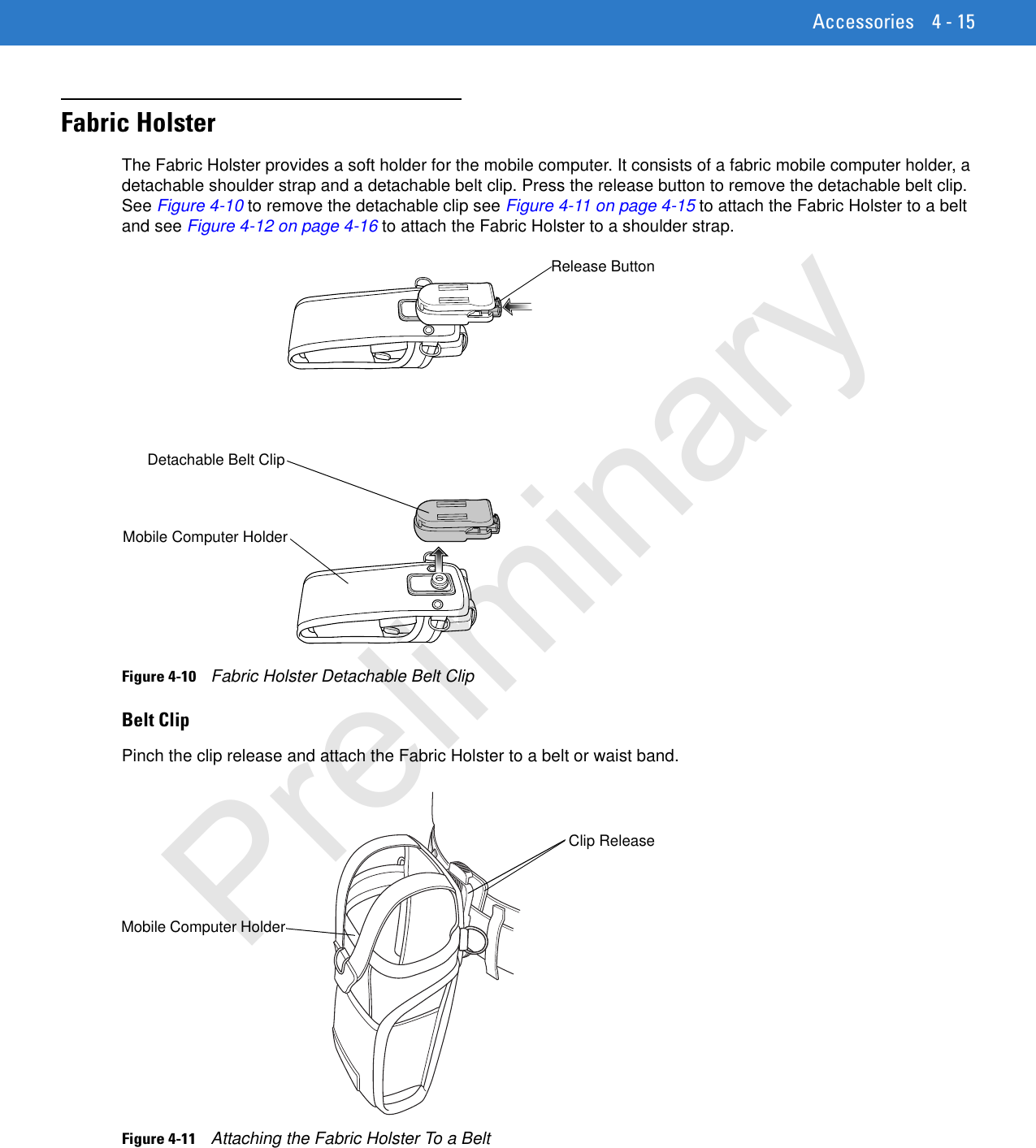 Accessories 4 - 15Fabric HolsterThe Fabric Holster provides a soft holder for the mobile computer. It consists of a fabric mobile computer holder, a detachable shoulder strap and a detachable belt clip. Press the release button to remove the detachable belt clip. See Figure 4-10 to remove the detachable clip see Figure 4-11 on page 4-15 to attach the Fabric Holster to a belt and see Figure 4-12 on page 4-16 to attach the Fabric Holster to a shoulder strap.Figure 4-10    Fabric Holster Detachable Belt ClipBelt ClipPinch the clip release and attach the Fabric Holster to a belt or waist band.Figure 4-11    Attaching the Fabric Holster To a BeltDetachable Belt ClipRelease ButtonMobile Computer HolderClip ReleaseMobile Computer HolderPreliminary