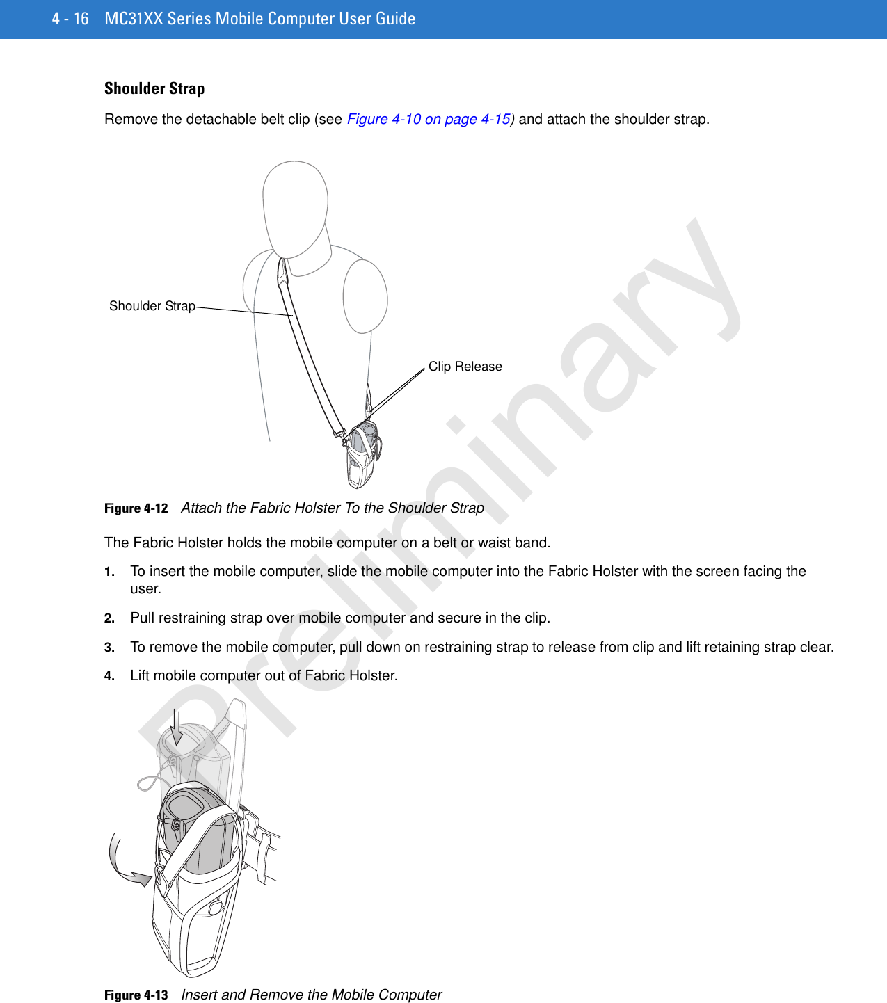 4 - 16 MC31XX Series Mobile Computer User GuideShoulder StrapRemove the detachable belt clip (see Figure 4-10 on page 4-15) and attach the shoulder strap.Figure 4-12    Attach the Fabric Holster To the Shoulder StrapThe Fabric Holster holds the mobile computer on a belt or waist band.1. To insert the mobile computer, slide the mobile computer into the Fabric Holster with the screen facing the user.2. Pull restraining strap over mobile computer and secure in the clip.3. To remove the mobile computer, pull down on restraining strap to release from clip and lift retaining strap clear.4. Lift mobile computer out of Fabric Holster.Figure 4-13    Insert and Remove the Mobile ComputerClip ReleaseShoulder StrapPreliminary