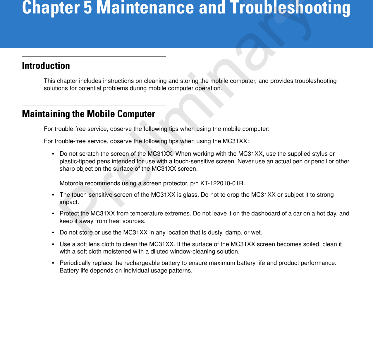 Chapter 5 Maintenance and TroubleshootingIntroductionThis chapter includes instructions on cleaning and storing the mobile computer, and provides troubleshooting solutions for potential problems during mobile computer operation.Maintaining the Mobile ComputerFor trouble-free service, observe the following tips when using the mobile computer:For trouble-free service, observe the following tips when using the MC31XX:•Do not scratch the screen of the MC31XX. When working with the MC31XX, use the supplied stylus or plastic-tipped pens intended for use with a touch-sensitive screen. Never use an actual pen or pencil or other sharp object on the surface of the MC31XX screen. Motorola recommends using a screen protector, p/n KT-122010-01R.•The touch-sensitive screen of the MC31XX is glass. Do not to drop the MC31XX or subject it to strong impact.•Protect the MC31XX from temperature extremes. Do not leave it on the dashboard of a car on a hot day, and keep it away from heat sources.•Do not store or use the MC31XX in any location that is dusty, damp, or wet.•Use a soft lens cloth to clean the MC31XX. If the surface of the MC31XX screen becomes soiled, clean it with a soft cloth moistened with a diluted window-cleaning solution.•Periodically replace the rechargeable battery to ensure maximum battery life and product performance. Battery life depends on individual usage patterns.Preliminary