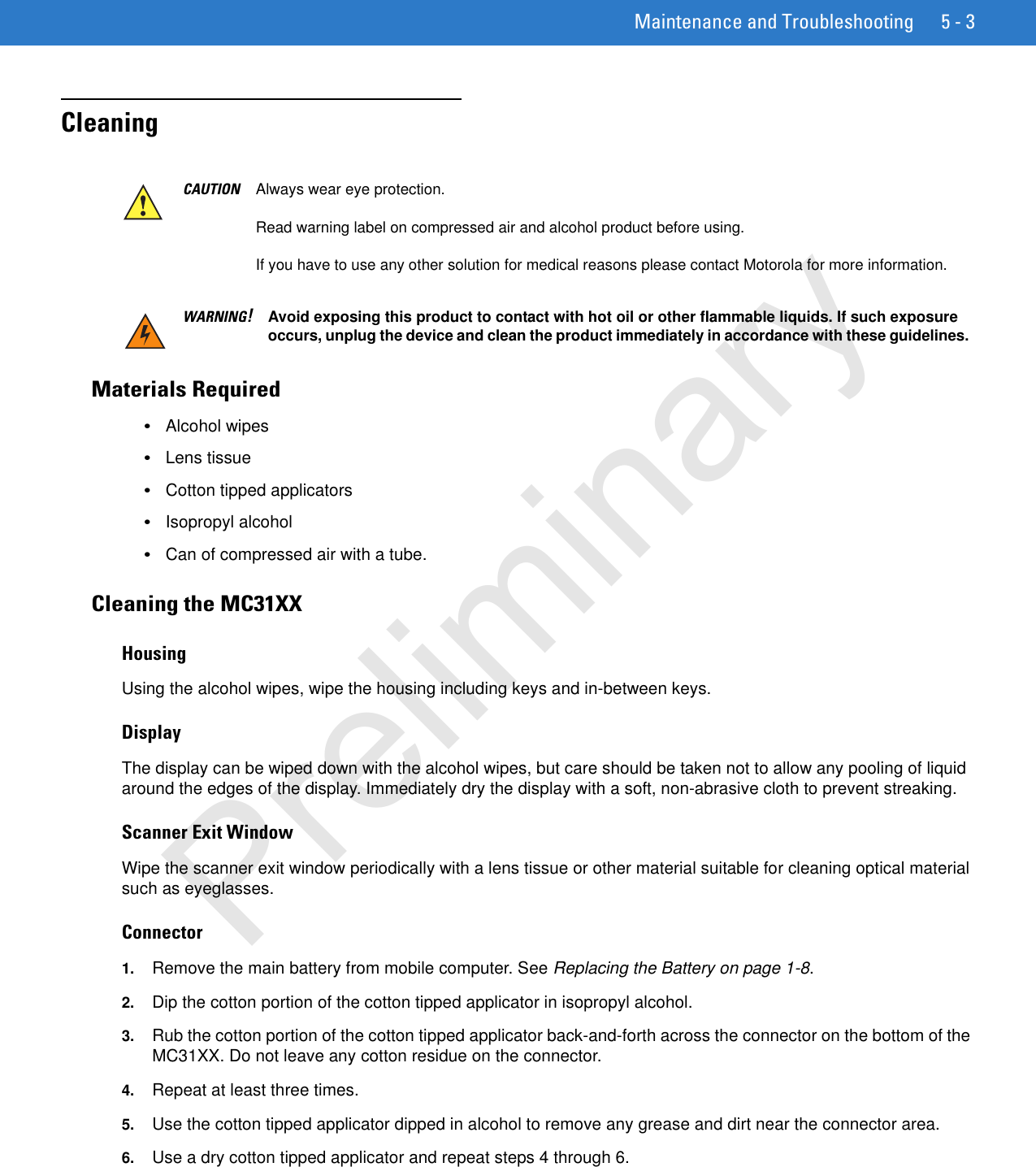 Maintenance and Troubleshooting 5 - 3CleaningMaterials Required•Alcohol wipes•Lens tissue•Cotton tipped applicators•Isopropyl alcohol•Can of compressed air with a tube.Cleaning the MC31XXHousingUsing the alcohol wipes, wipe the housing including keys and in-between keys.DisplayThe display can be wiped down with the alcohol wipes, but care should be taken not to allow any pooling of liquid around the edges of the display. Immediately dry the display with a soft, non-abrasive cloth to prevent streaking.Scanner Exit WindowWipe the scanner exit window periodically with a lens tissue or other material suitable for cleaning optical material such as eyeglasses.Connector1. Remove the main battery from mobile computer. See Replacing the Battery on page 1-8.2. Dip the cotton portion of the cotton tipped applicator in isopropyl alcohol.3. Rub the cotton portion of the cotton tipped applicator back-and-forth across the connector on the bottom of the MC31XX. Do not leave any cotton residue on the connector.4. Repeat at least three times.5. Use the cotton tipped applicator dipped in alcohol to remove any grease and dirt near the connector area.6. Use a dry cotton tipped applicator and repeat steps 4 through 6.CAUTION Always wear eye protection.Read warning label on compressed air and alcohol product before using.If you have to use any other solution for medical reasons please contact Motorola for more information.WARNING!Avoid exposing this product to contact with hot oil or other flammable liquids. If such exposure occurs, unplug the device and clean the product immediately in accordance with these guidelines.Preliminary