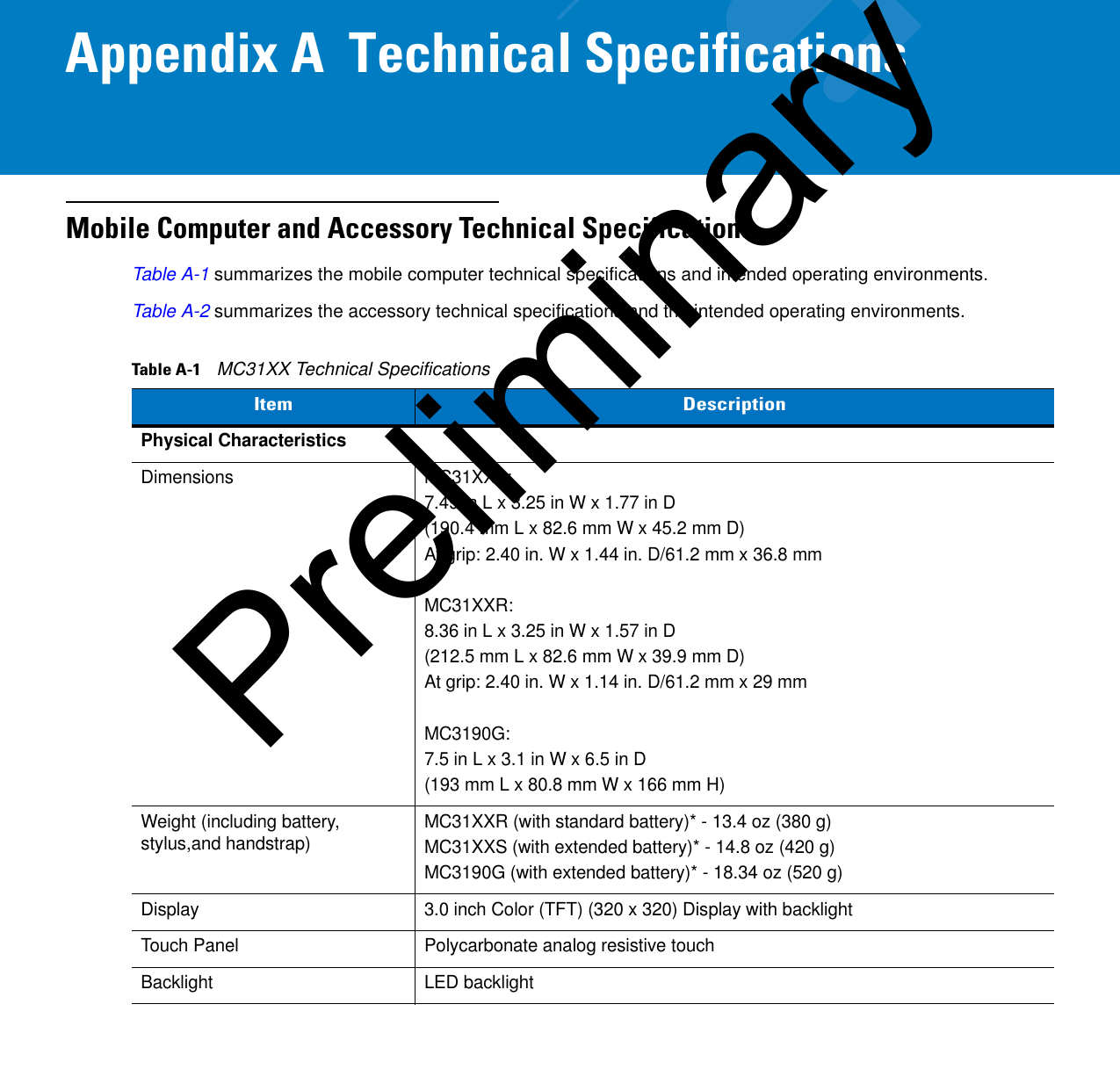 Appendix A  Technical SpecificationsMobile Computer and Accessory Technical SpecificationsTable A-1 summarizes the mobile computer technical specifications and intended operating environments. Table A-2 summarizes the accessory technical specifications and the intended operating environments.Table A-1    MC31XX Technical SpecificationsItemDescriptionPhysical CharacteristicsDimensions MC31XXS:7.49 in L x 3.25 in W x 1.77 in D(190.4 mm L x 82.6 mm W x 45.2 mm D)At grip: 2.40 in. W x 1.44 in. D/61.2 mm x 36.8 mmMC31XXR:8.36 in L x 3.25 in W x 1.57 in D(212.5 mm L x 82.6 mm W x 39.9 mm D)At grip: 2.40 in. W x 1.14 in. D/61.2 mm x 29 mmMC3190G:7.5 in L x 3.1 in W x 6.5 in D(193 mm L x 80.8 mm W x 166 mm H)Weight (including battery, stylus,and handstrap) MC31XXR (with standard battery)* - 13.4 oz (380 g)MC31XXS (with extended battery)* - 14.8 oz (420 g)MC3190G (with extended battery)* - 18.34 oz (520 g)Display 3.0 inch Color (TFT) (320 x 320) Display with backlightTouch Panel Polycarbonate analog resistive touchBacklight LED backlightPreliminary