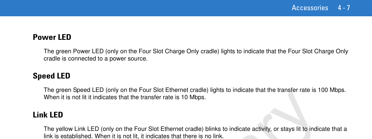 Accessories 4 - 7Power LEDThe green Power LED (only on the Four Slot Charge Only cradle) lights to indicate that the Four Slot Charge Only cradle is connected to a power source.Speed LEDThe green Speed LED (only on the Four Slot Ethernet cradle) lights to indicate that the transfer rate is 100 Mbps. When it is not lit it indicates that the transfer rate is 10 Mbps.Link LEDThe yellow Link LED (only on the Four Slot Ethernet cradle) blinks to indicate activity, or stays lit to indicate that a link is established. When it is not lit, it indicates that there is no link.Preliminary