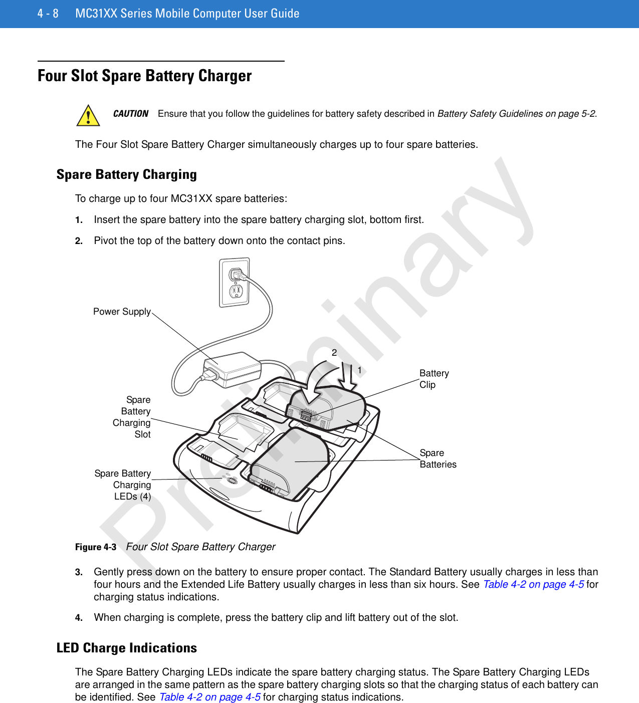 4 - 8 MC31XX Series Mobile Computer User GuideFour Slot Spare Battery Charger The Four Slot Spare Battery Charger simultaneously charges up to four spare batteries.Spare Battery ChargingTo charge up to four MC31XX spare batteries:1. Insert the spare battery into the spare battery charging slot, bottom first.2. Pivot the top of the battery down onto the contact pins.Figure 4-3    Four Slot Spare Battery Charger3. Gently press down on the battery to ensure proper contact. The Standard Battery usually charges in less than four hours and the Extended Life Battery usually charges in less than six hours. See Table 4-2 on page 4-5 for charging status indications.4. When charging is complete, press the battery clip and lift battery out of the slot.LED Charge IndicationsThe Spare Battery Charging LEDs indicate the spare battery charging status. The Spare Battery Charging LEDs are arranged in the same pattern as the spare battery charging slots so that the charging status of each battery can be identified. See Table 4-2 on page 4-5 for charging status indications. CAUTION Ensure that you follow the guidelines for battery safety described in Battery Safety Guidelines on page 5-2.Power SupplySpare BatteriesSpareBatteryChargingSlotSpare BatteryChargingLEDs (4)Battery Clip12Preliminary