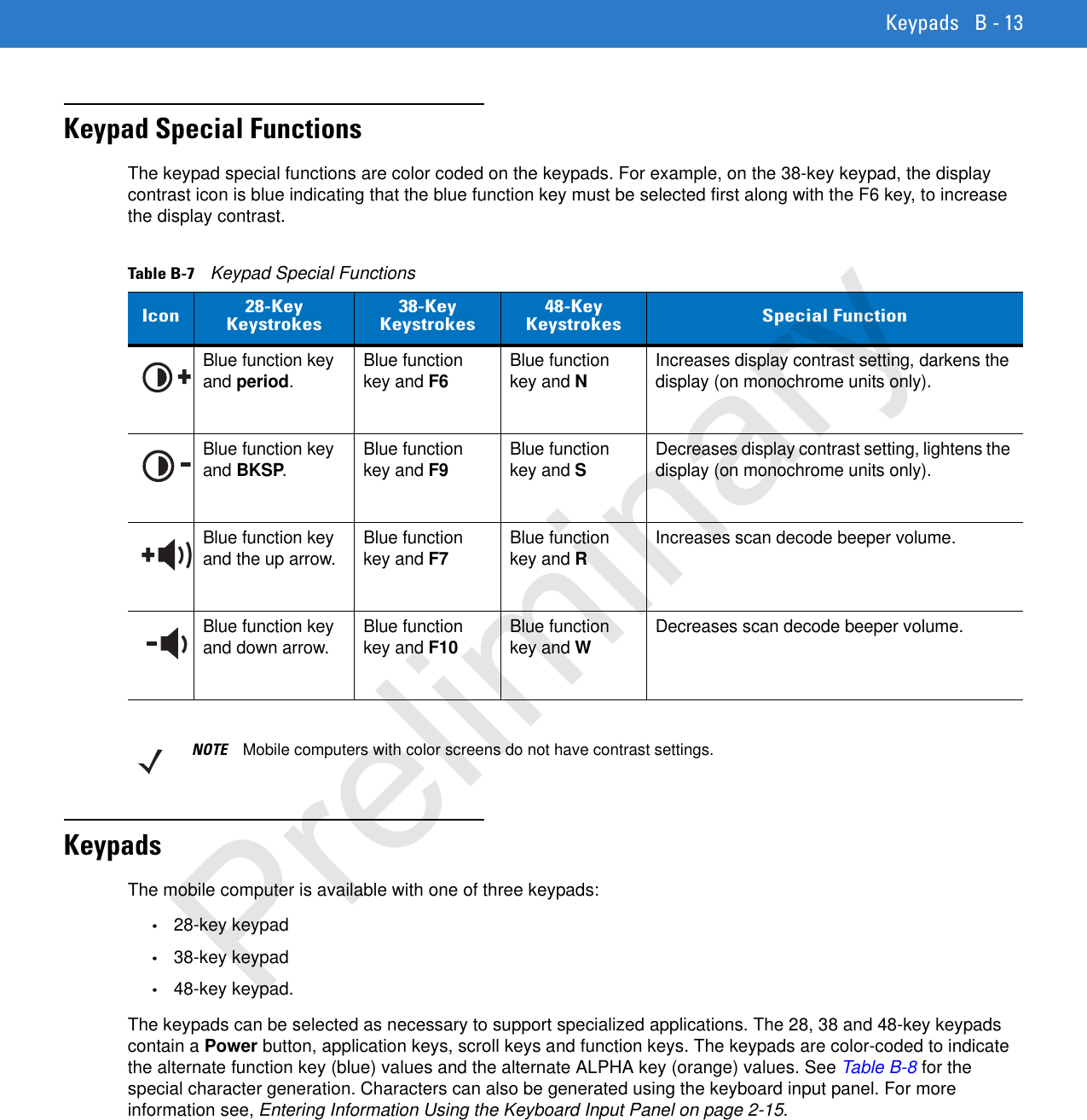 Keypads B - 13Keypad Special FunctionsThe keypad special functions are color coded on the keypads. For example, on the 38-key keypad, the display contrast icon is blue indicating that the blue function key must be selected first along with the F6 key, to increase the display contrast.KeypadsThe mobile computer is available with one of three keypads:•28-key keypad•38-key keypad •48-key keypad.The keypads can be selected as necessary to support specialized applications. The 28, 38 and 48-key keypads contain a Power button, application keys, scroll keys and function keys. The keypads are color-coded to indicate the alternate function key (blue) values and the alternate ALPHA key (orange) values. See Table B-8 for the special character generation. Characters can also be generated using the keyboard input panel. For more information see, Entering Information Using the Keyboard Input Panel on page 2-15.Table B-7    Keypad Special FunctionsIcon 28-Key Keystrokes38-Key Keystrokes48-Key Keystrokes Special FunctionBlue function key and period.Blue function key and F6Blue function key and NIncreases display contrast setting, darkens the display (on monochrome units only).Blue function key and BKSP.Blue function key and F9Blue function key and SDecreases display contrast setting, lightens the display (on monochrome units only).Blue function key and the up arrow. Blue function key and F7Blue function key and RIncreases scan decode beeper volume.Blue function key and down arrow. Blue function key and F10Blue function key and WDecreases scan decode beeper volume.NOTE Mobile computers with color screens do not have contrast settings.Preliminary