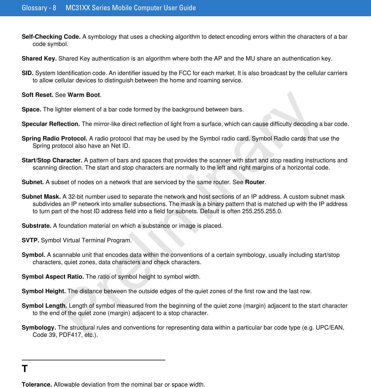 Glossary - 8 MC31XX Series Mobile Computer User GuideSelf-Checking Code. A symbology that uses a checking algorithm to detect encoding errors within the characters of a bar code symbol.Shared Key. Shared Key authentication is an algorithm where both the AP and the MU share an authentication key.SID. System Identification code. An identifier issued by the FCC for each market. It is also broadcast by the cellular carriers to allow cellular devices to distinguish between the home and roaming service.Soft Reset. See Warm Boot.Space. The lighter element of a bar code formed by the background between bars.Specular Reflection. The mirror-like direct reflection of light from a surface, which can cause difficulty decoding a bar code.Spring Radio Protocol. A radio protocol that may be used by the Symbol radio card. Symbol Radio cards that use the Spring protocol also have an Net ID.Start/Stop Character. A pattern of bars and spaces that provides the scanner with start and stop reading instructions and scanning direction. The start and stop characters are normally to the left and right margins of a horizontal code.Subnet. A subset of nodes on a network that are serviced by the same router. See Router.Subnet Mask. A 32-bit number used to separate the network and host sections of an IP address. A custom subnet mask subdivides an IP network into smaller subsections. The mask is a binary pattern that is matched up with the IP address to turn part of the host ID address field into a field for subnets. Default is often 255.255.255.0.Substrate. A foundation material on which a substance or image is placed.SVTP. Symbol Virtual Terminal Program.Symbol. A scannable unit that encodes data within the conventions of a certain symbology, usually including start/stop characters, quiet zones, data characters and check characters.Symbol Aspect Ratio. The ratio of symbol height to symbol width.Symbol Height. The distance between the outside edges of the quiet zones of the first row and the last row.Symbol Length. Length of symbol measured from the beginning of the quiet zone (margin) adjacent to the start character to the end of the quiet zone (margin) adjacent to a stop character.Symbology. The structural rules and conventions for representing data within a particular bar code type (e.g. UPC/EAN, Code 39, PDF417, etc.).TTolerance. Allowable deviation from the nominal bar or space width.Preliminary