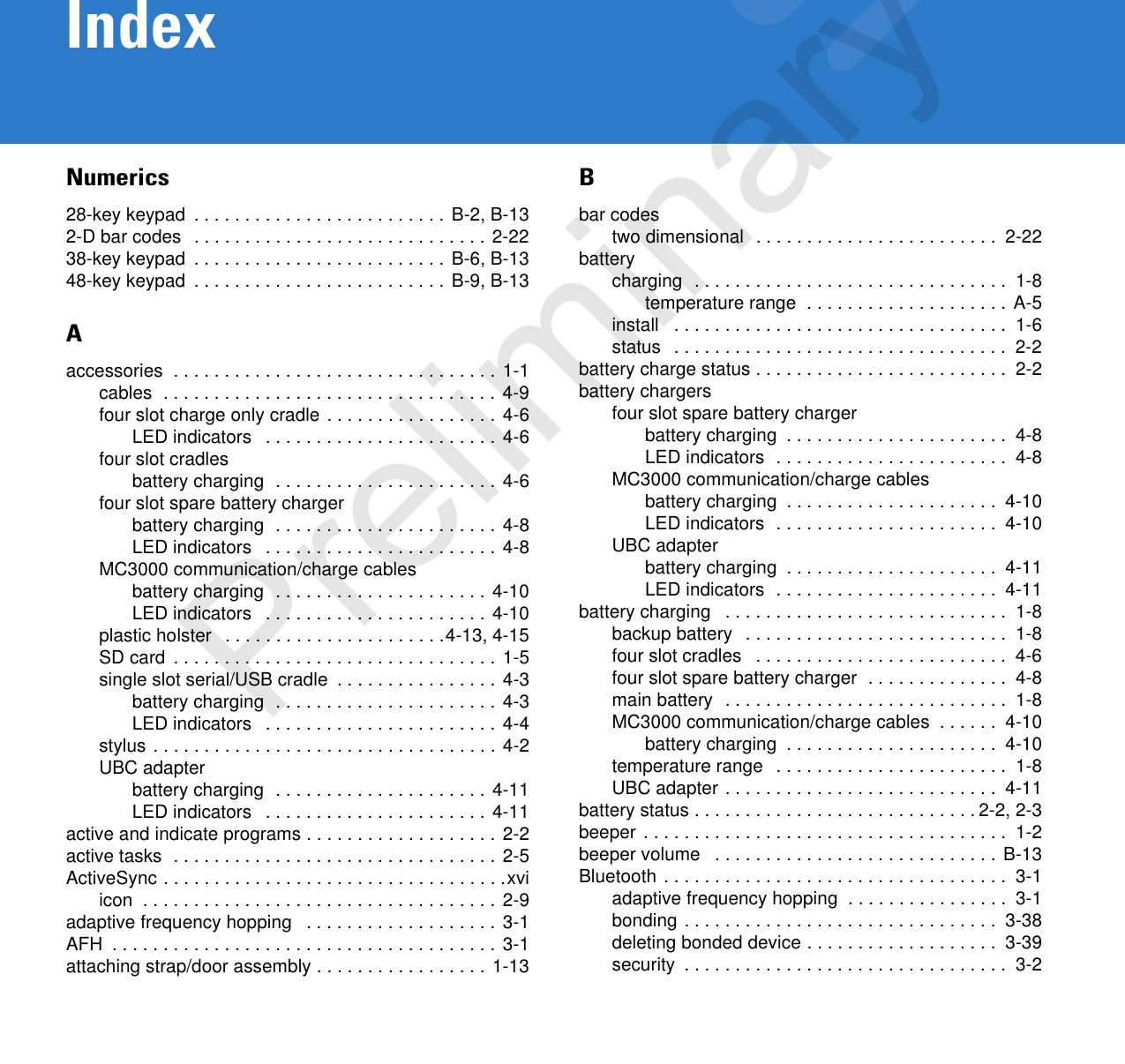 IndexNumerics28-key keypad  . . . . . . . . . . . . . . . . . . . . . . . . . B-2, B-132-D bar codes  . . . . . . . . . . . . . . . . . . . . . . . . . . . . . 2-2238-key keypad  . . . . . . . . . . . . . . . . . . . . . . . . . B-6, B-1348-key keypad  . . . . . . . . . . . . . . . . . . . . . . . . . B-9, B-13Aaccessories  . . . . . . . . . . . . . . . . . . . . . . . . . . . . . . . . 1-1cables  . . . . . . . . . . . . . . . . . . . . . . . . . . . . . . . . . 4-9four slot charge only cradle . . . . . . . . . . . . . . . . . 4-6LED indicators   . . . . . . . . . . . . . . . . . . . . . . . 4-6four slot cradlesbattery charging  . . . . . . . . . . . . . . . . . . . . . . 4-6four slot spare battery chargerbattery charging  . . . . . . . . . . . . . . . . . . . . . . 4-8LED indicators   . . . . . . . . . . . . . . . . . . . . . . . 4-8MC3000 communication/charge cablesbattery charging  . . . . . . . . . . . . . . . . . . . . . 4-10LED indicators   . . . . . . . . . . . . . . . . . . . . . . 4-10plastic holster   . . . . . . . . . . . . . . . . . . . . . .4-13, 4-15SD card  . . . . . . . . . . . . . . . . . . . . . . . . . . . . . . . . 1-5single slot serial/USB cradle  . . . . . . . . . . . . . . . . 4-3battery charging  . . . . . . . . . . . . . . . . . . . . . . 4-3LED indicators   . . . . . . . . . . . . . . . . . . . . . . . 4-4stylus . . . . . . . . . . . . . . . . . . . . . . . . . . . . . . . . . . 4-2UBC adapterbattery charging  . . . . . . . . . . . . . . . . . . . . . 4-11LED indicators   . . . . . . . . . . . . . . . . . . . . . . 4-11active and indicate programs . . . . . . . . . . . . . . . . . . . 2-2active tasks  . . . . . . . . . . . . . . . . . . . . . . . . . . . . . . . . 2-5ActiveSync . . . . . . . . . . . . . . . . . . . . . . . . . . . . . . . . . .xviicon  . . . . . . . . . . . . . . . . . . . . . . . . . . . . . . . . . . . 2-9adaptive frequency hopping   . . . . . . . . . . . . . . . . . . . 3-1AFH  . . . . . . . . . . . . . . . . . . . . . . . . . . . . . . . . . . . . . . 3-1attaching strap/door assembly . . . . . . . . . . . . . . . . . 1-13Bbar codestwo dimensional  . . . . . . . . . . . . . . . . . . . . . . . .  2-22batterycharging  . . . . . . . . . . . . . . . . . . . . . . . . . . . . . . .  1-8temperature range  . . . . . . . . . . . . . . . . . . . . A-5install   . . . . . . . . . . . . . . . . . . . . . . . . . . . . . . . . .  1-6status   . . . . . . . . . . . . . . . . . . . . . . . . . . . . . . . . .  2-2battery charge status . . . . . . . . . . . . . . . . . . . . . . . . .  2-2battery chargersfour slot spare battery chargerbattery charging  . . . . . . . . . . . . . . . . . . . . . .  4-8LED indicators  . . . . . . . . . . . . . . . . . . . . . . .  4-8MC3000 communication/charge cablesbattery charging  . . . . . . . . . . . . . . . . . . . . .  4-10LED indicators  . . . . . . . . . . . . . . . . . . . . . .  4-10UBC adapterbattery charging  . . . . . . . . . . . . . . . . . . . . .  4-11LED indicators  . . . . . . . . . . . . . . . . . . . . . .  4-11battery charging   . . . . . . . . . . . . . . . . . . . . . . . . . . . .  1-8backup battery   . . . . . . . . . . . . . . . . . . . . . . . . . .  1-8four slot cradles   . . . . . . . . . . . . . . . . . . . . . . . . .  4-6four slot spare battery charger  . . . . . . . . . . . . . .  4-8main battery  . . . . . . . . . . . . . . . . . . . . . . . . . . . .  1-8MC3000 communication/charge cables  . . . . . .  4-10battery charging  . . . . . . . . . . . . . . . . . . . . .  4-10temperature range   . . . . . . . . . . . . . . . . . . . . . . .  1-8UBC adapter . . . . . . . . . . . . . . . . . . . . . . . . . . .  4-11battery status . . . . . . . . . . . . . . . . . . . . . . . . . . . . 2-2, 2-3beeper . . . . . . . . . . . . . . . . . . . . . . . . . . . . . . . . . . . .  1-2beeper volume   . . . . . . . . . . . . . . . . . . . . . . . . . . . . B-13Bluetooth . . . . . . . . . . . . . . . . . . . . . . . . . . . . . . . . . .  3-1adaptive frequency hopping  . . . . . . . . . . . . . . . .  3-1bonding . . . . . . . . . . . . . . . . . . . . . . . . . . . . . . .  3-38deleting bonded device . . . . . . . . . . . . . . . . . . .  3-39security  . . . . . . . . . . . . . . . . . . . . . . . . . . . . . . . .  3-2Preliminary