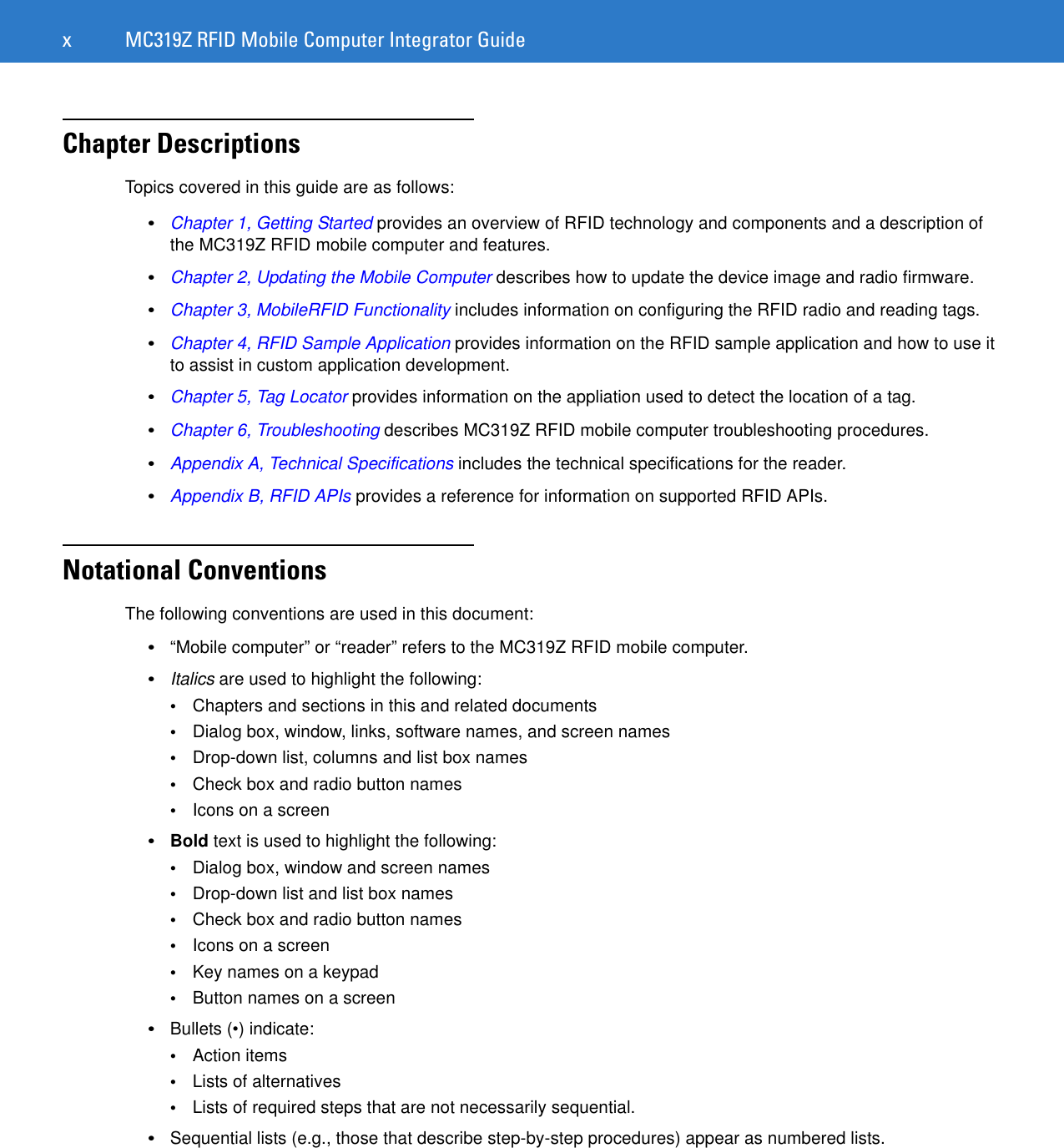 x MC319Z RFID Mobile Computer Integrator GuideChapter DescriptionsTopics covered in this guide are as follows:•Chapter 1, Getting Started provides an overview of RFID technology and components and a description of the MC319Z RFID mobile computer and features.•Chapter 2, Updating the Mobile Computer describes how to update the device image and radio firmware.•Chapter 3, MobileRFID Functionality includes information on configuring the RFID radio and reading tags.•Chapter 4, RFID Sample Application provides information on the RFID sample application and how to use it to assist in custom application development.•Chapter 5, Tag Locator provides information on the appliation used to detect the location of a tag.•Chapter 6, Troubleshooting describes MC319Z RFID mobile computer troubleshooting procedures. •Appendix A, Technical Specifications includes the technical specifications for the reader.•Appendix B, RFID APIs provides a reference for information on supported RFID APIs.Notational ConventionsThe following conventions are used in this document:•“Mobile computer” or “reader” refers to the MC319Z RFID mobile computer. •Italics are used to highlight the following:•Chapters and sections in this and related documents•Dialog box, window, links, software names, and screen names•Drop-down list, columns and list box names•Check box and radio button names•Icons on a screen •Bold text is used to highlight the following:•Dialog box, window and screen names•Drop-down list and list box names•Check box and radio button names•Icons on a screen•Key names on a keypad•Button names on a screen•Bullets (•) indicate:•Action items•Lists of alternatives•Lists of required steps that are not necessarily sequential.•Sequential lists (e.g., those that describe step-by-step procedures) appear as numbered lists.