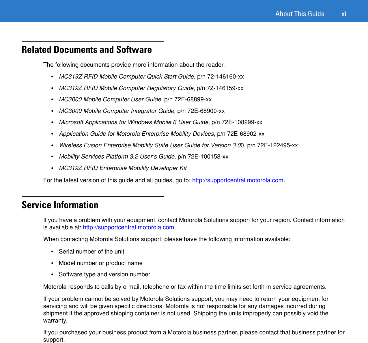 About This Guide xiRelated Documents and SoftwareThe following documents provide more information about the reader.•MC319Z RFID Mobile Computer Quick Start Guide, p/n 72-146160-xx•MC319Z RFID Mobile Computer Regulatory Guide, p/n 72-146159-xx•MC3000 Mobile Computer User Guide, p/n 72E-68899-xx•MC3000 Mobile Computer Integrator Guide, p/n 72E-68900-xx•Microsoft Applications for Windows Mobile 6 User Guide, p/n 72E-108299-xx•Application Guide for Motorola Enterprise Mobility Devices, p/n 72E-68902-xx•Wireless Fusion Enterprise Mobility Suite User Guide for Version 3.00, p/n 72E-122495-xx•Mobility Services Platform 3.2 User’s Guide, p/n 72E-100158-xx•MC319Z RFID Enterprise Mobility Developer KitFor the latest version of this guide and all guides, go to: http://supportcentral.motorola.com.Service InformationIf you have a problem with your equipment, contact Motorola Solutions support for your region. Contact information is available at: http://supportcentral.motorola.com. When contacting Motorola Solutions support, please have the following information available:•Serial number of the unit •Model number or product name •Software type and version number Motorola responds to calls by e-mail, telephone or fax within the time limits set forth in service agreements.If your problem cannot be solved by Motorola Solutions support, you may need to return your equipment for servicing and will be given specific directions. Motorola is not responsible for any damages incurred during shipment if the approved shipping container is not used. Shipping the units improperly can possibly void the warranty.If you purchased your business product from a Motorola business partner, please contact that business partner for support.