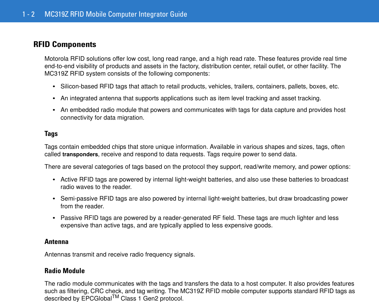 1 - 2 MC319Z RFID Mobile Computer Integrator GuideRFID ComponentsMotorola RFID solutions offer low cost, long read range, and a high read rate. These features provide real time end-to-end visibility of products and assets in the factory, distribution center, retail outlet, or other facility. The MC319Z RFID system consists of the following components: •Silicon-based RFID tags that attach to retail products, vehicles, trailers, containers, pallets, boxes, etc.•An integrated antenna that supports applications such as item level tracking and asset tracking.•An embedded radio module that powers and communicates with tags for data capture and provides host connectivity for data migration.TagsTags contain embedded chips that store unique information. Available in various shapes and sizes, tags, often called transponders, receive and respond to data requests. Tags require power to send data. There are several categories of tags based on the protocol they support, read/write memory, and power options:•Active RFID tags are powered by internal light-weight batteries, and also use these batteries to broadcast radio waves to the reader. •Semi-passive RFID tags are also powered by internal light-weight batteries, but draw broadcasting power from the reader. •Passive RFID tags are powered by a reader-generated RF field. These tags are much lighter and less expensive than active tags, and are typically applied to less expensive goods. AntennaAntennas transmit and receive radio frequency signals. Radio ModuleThe radio module communicates with the tags and transfers the data to a host computer. It also provides features such as filtering, CRC check, and tag writing. The MC319Z RFID mobile computer supports standard RFID tags as described by EPCGlobalTM Class 1 Gen2 protocol.