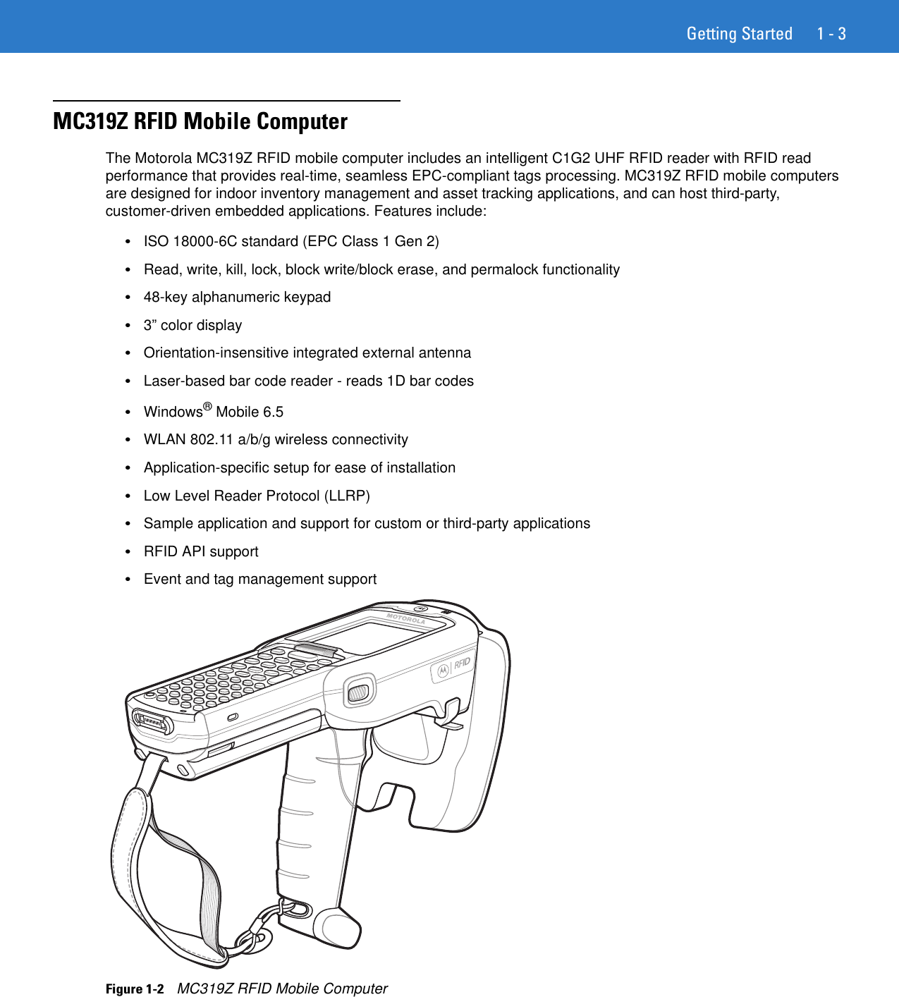 Getting Started 1 - 3MC319Z RFID Mobile ComputerThe Motorola MC319Z RFID mobile computer includes an intelligent C1G2 UHF RFID reader with RFID read performance that provides real-time, seamless EPC-compliant tags processing. MC319Z RFID mobile computers are designed for indoor inventory management and asset tracking applications, and can host third-party, customer-driven embedded applications. Features include: •ISO 18000-6C standard (EPC Class 1 Gen 2)•Read, write, kill, lock, block write/block erase, and permalock functionality•48-key alphanumeric keypad•3” color display•Orientation-insensitive integrated external antenna•Laser-based bar code reader - reads 1D bar codes•Windows® Mobile 6.5•WLAN 802.11 a/b/g wireless connectivity•Application-specific setup for ease of installation•Low Level Reader Protocol (LLRP)•Sample application and support for custom or third-party applications•RFID API support•Event and tag management supportFigure 1-2    MC319Z RFID Mobile Computer