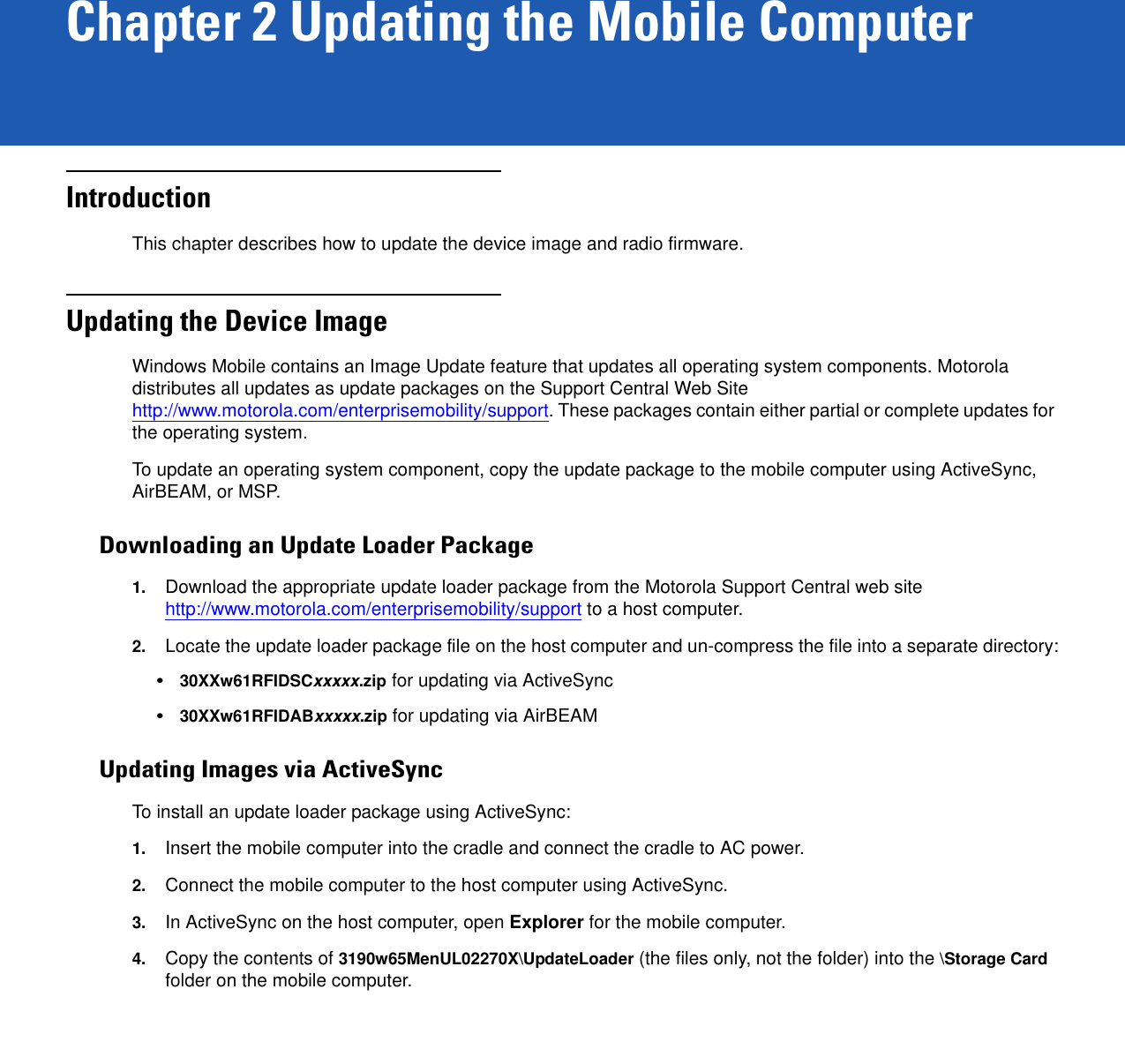 Chapter 2 Updating the Mobile ComputerIntroductionThis chapter describes how to update the device image and radio firmware.Updating the Device ImageWindows Mobile contains an Image Update feature that updates all operating system components. Motorola distributes all updates as update packages on the Support Central Web Site http://www.motorola.com/enterprisemobility/support. These packages contain either partial or complete updates for the operating system.To update an operating system component, copy the update package to the mobile computer using ActiveSync, AirBEAM, or MSP. Downloading an Update Loader Package1. Download the appropriate update loader package from the Motorola Support Central web site http://www.motorola.com/enterprisemobility/support to a host computer.2. Locate the update loader package file on the host computer and un-compress the file into a separate directory:•30XXw61RFIDSCxxxxx.zip for updating via ActiveSync•30XXw61RFIDABxxxxx.zip for updating via AirBEAMUpdating Images via ActiveSyncTo install an update loader package using ActiveSync:1. Insert the mobile computer into the cradle and connect the cradle to AC power. 2. Connect the mobile computer to the host computer using ActiveSync. 3. In ActiveSync on the host computer, open Explorer for the mobile computer.4. Copy the contents of 3190w65MenUL02270X\UpdateLoader (the files only, not the folder) into the \Storage Card folder on the mobile computer.