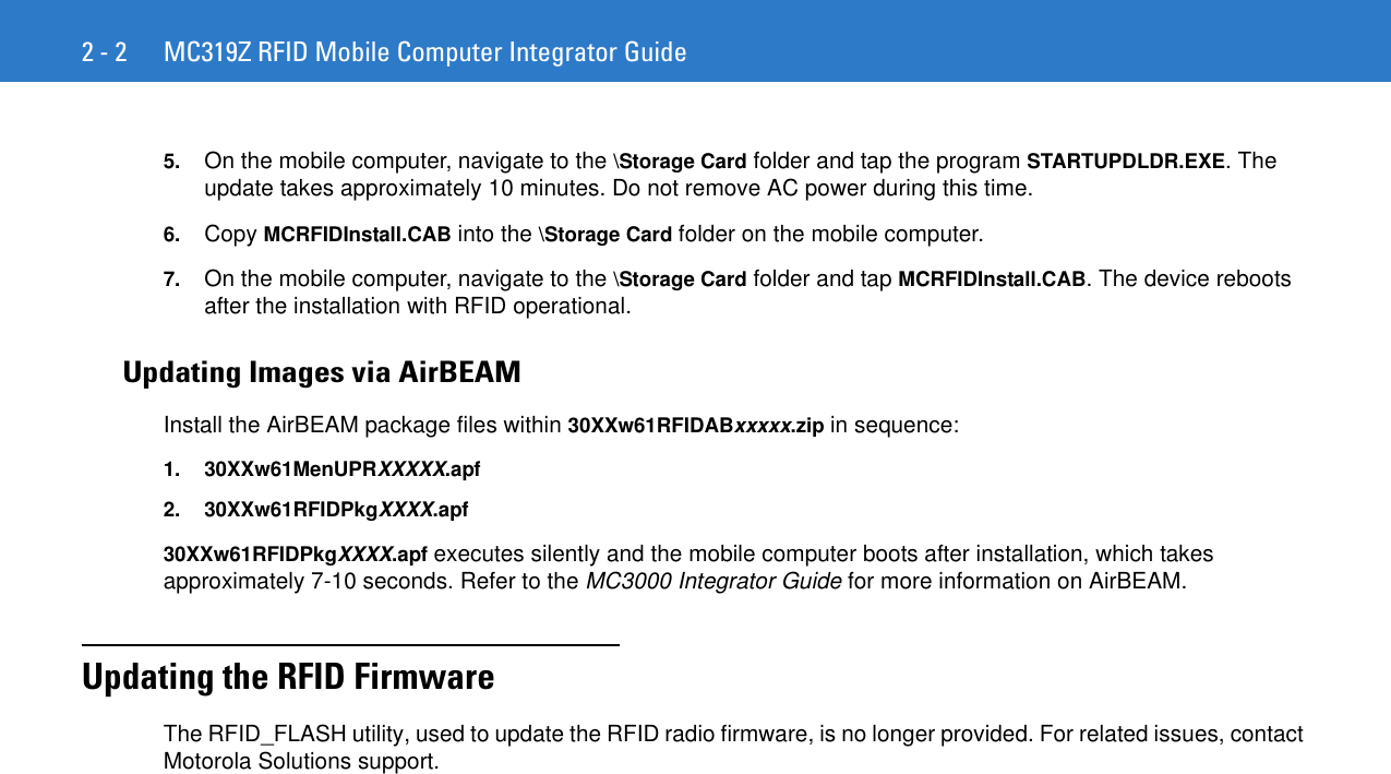 2 - 2 MC319Z RFID Mobile Computer Integrator Guide5. On the mobile computer, navigate to the \Storage Card folder and tap the program STARTUPDLDR.EXE. The update takes approximately 10 minutes. Do not remove AC power during this time.6. Copy MCRFIDInstall.CAB into the \Storage Card folder on the mobile computer.7. On the mobile computer, navigate to the \Storage Card folder and tap MCRFIDInstall.CAB. The device reboots after the installation with RFID operational. Updating Images via AirBEAMInstall the AirBEAM package files within 30XXw61RFIDABxxxxx.zip in sequence:1. 30XXw61MenUPRXXXXX.apf2. 30XXw61RFIDPkgXXXX.apf30XXw61RFIDPkgXXXX.apf executes silently and the mobile computer boots after installation, which takes approximately 7-10 seconds. Refer to the MC3000 Integrator Guide for more information on AirBEAM.Updating the RFID FirmwareThe RFID_FLASH utility, used to update the RFID radio firmware, is no longer provided. For related issues, contact Motorola Solutions support.