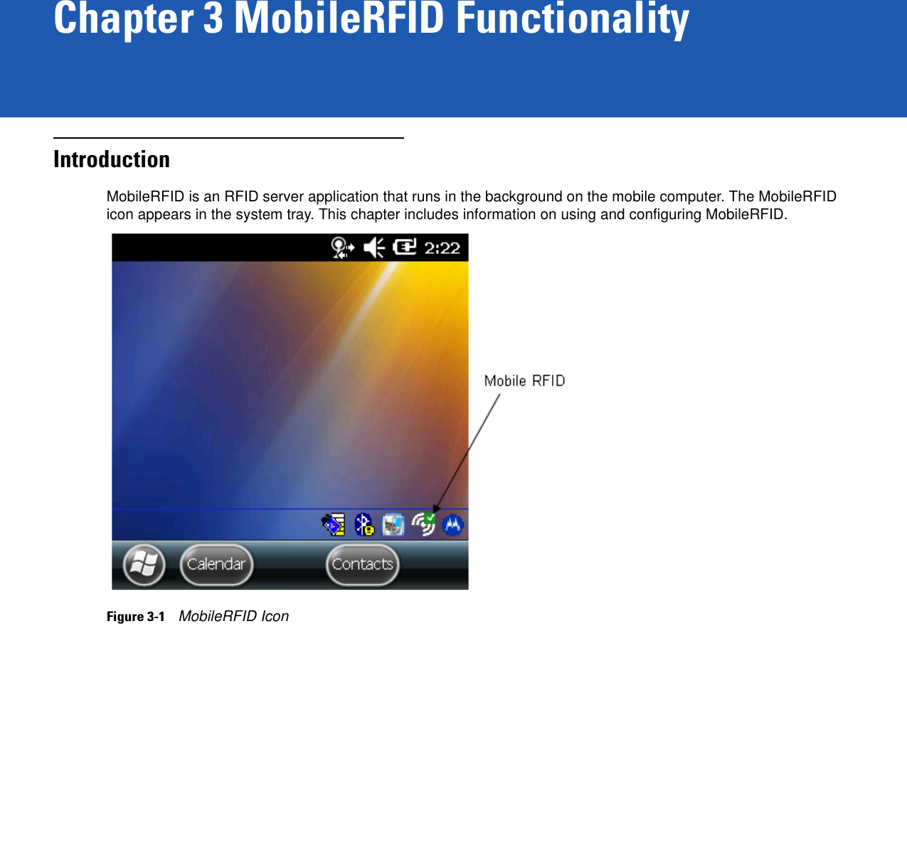 Chapter 3 MobileRFID FunctionalityIntroductionMobileRFID is an RFID server application that runs in the background on the mobile computer. The MobileRFID icon appears in the system tray. This chapter includes information on using and configuring MobileRFID.Figure 3-1    MobileRFID Icon