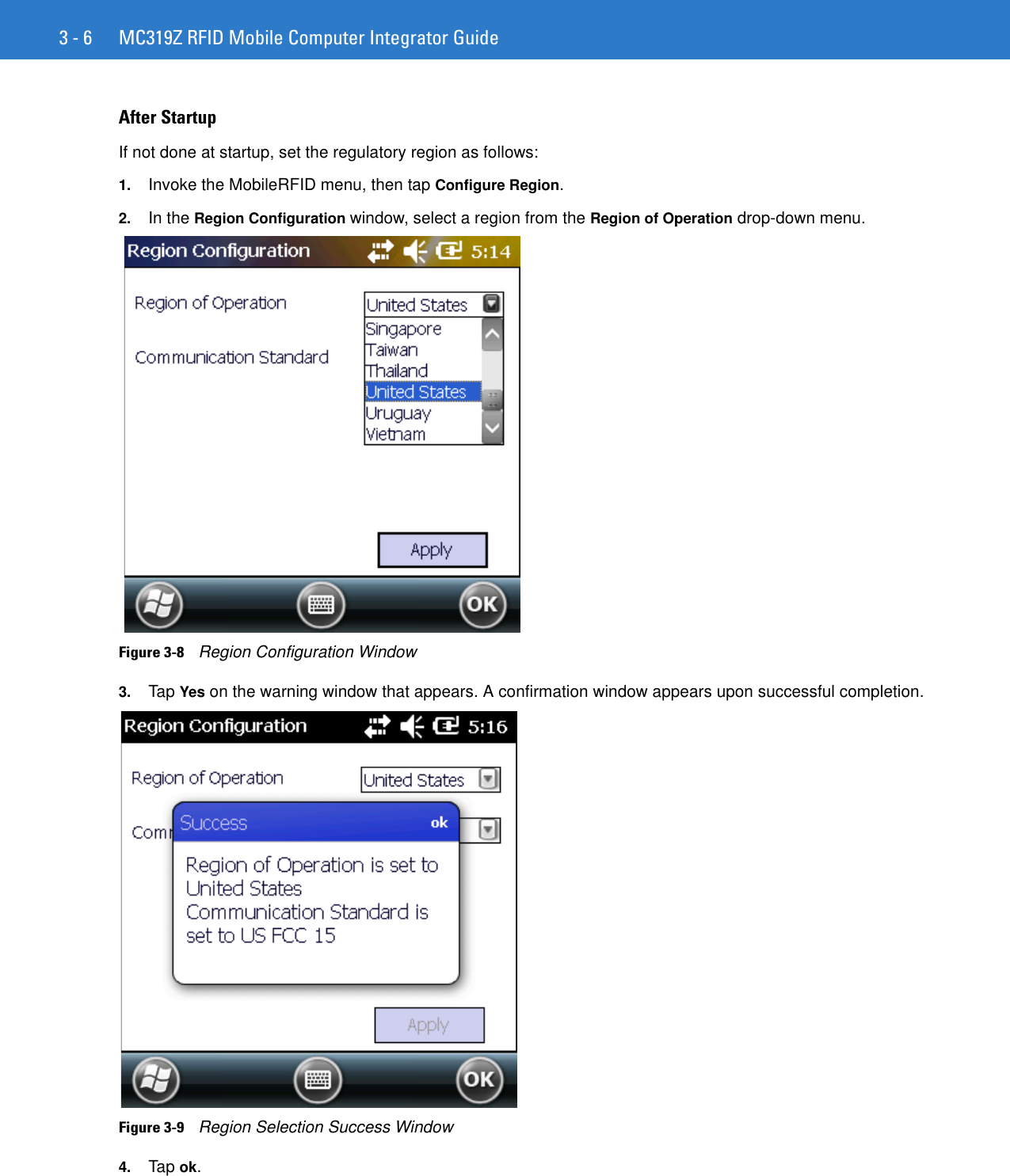 3 - 6 MC319Z RFID Mobile Computer Integrator GuideAfter StartupIf not done at startup, set the regulatory region as follows:1. Invoke the MobileRFID menu, then tap Configure Region.2. In the Region Configuration window, select a region from the Region of Operation drop-down menu.Figure 3-8    Region Configuration Window3. Tap Yes on the warning window that appears. A confirmation window appears upon successful completion.Figure 3-9    Region Selection Success Window4. Tap ok.