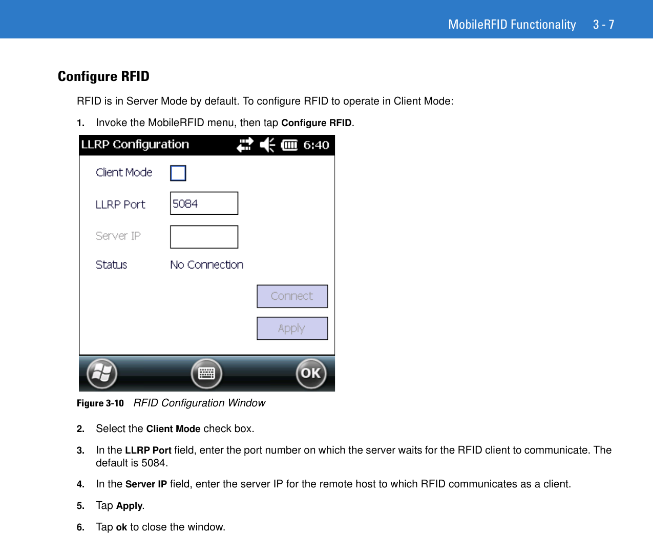 MobileRFID Functionality 3 - 7Configure RFID RFID is in Server Mode by default. To configure RFID to operate in Client Mode:1. Invoke the MobileRFID menu, then tap Configure RFID.Figure 3-10    RFID Configuration Window2. Select the Client Mode check box. 3. In the LLRP Port field, enter the port number on which the server waits for the RFID client to communicate. The default is 5084.4. In the Server IP field, enter the server IP for the remote host to which RFID communicates as a client.5. Tap Apply.6. Tap ok to close the window.